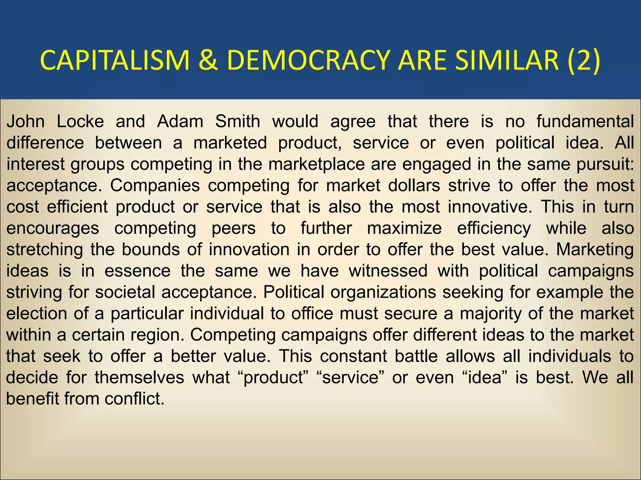 CAPITALISM & DEMOCRACY ARE SIMILAR (2)
John Locke and Adam Smith would agree that there is no fundamental
difference between a marketed product, service or even political idea. All
interest groups competing in the marketplace are engaged in the same pursuit:
acceptance. Companies competing for market dollars strive to offer the most
cost efficient product or service that is also the most innovative. This in turn
encourages competing peers to further maximize efficiency while also
stretching the bounds of innovation in order to offer the best value. Marketing
ideas is in essence the same we have witnessed with political campaigns
striving for societal acceptance. Political organizations seeking for example the
election of a particular individual to office must secure a majority of the market
within a certain region. Competing campaigns offer different ideas to the market
that seek to offer a better value. This constant battle allows all individuals to
decide for themselves what “product” “service” or even “idea” is best. We all
benefit from conflict.
 