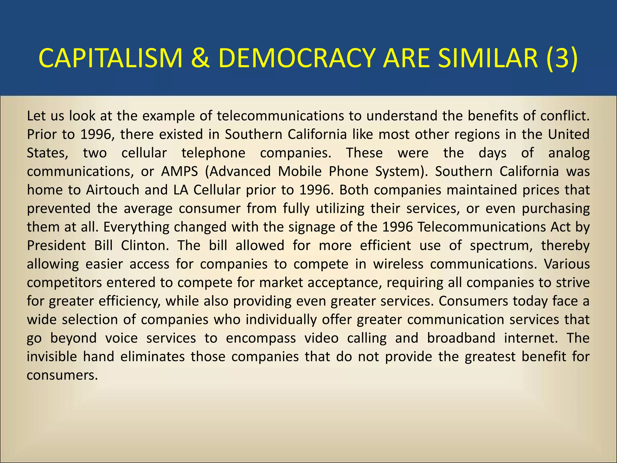 CAPITALISM & DEMOCRACY ARE SIMILAR (3)
Let us look at the example of telecommunications to understand the benefits of conflict.
Prior to 1996, there existed in Southern California like most other regions in the United
States, two cellular telephone companies. These were the days of analog
communications, or AMPS (Advanced Mobile Phone System). Southern California was
home to Airtouch and LA Cellular prior to 1996. Both companies maintained prices that
prevented the average consumer from fully utilizing their services, or even purchasing
them at all. Everything changed with the signage of the 1996 Telecommunications Act by
President Bill Clinton. The bill allowed for more efficient use of spectrum, thereby
allowing easier access for companies to compete in wireless communications. Various
competitors entered to compete for market acceptance, requiring all companies to strive
for greater efficiency, while also providing even greater services. Consumers today face a
wide selection of companies who individually offer greater communication services that
go beyond voice services to encompass video calling and broadband internet. The
invisible hand eliminates those companies that do not provide the greatest benefit for
consumers.
 