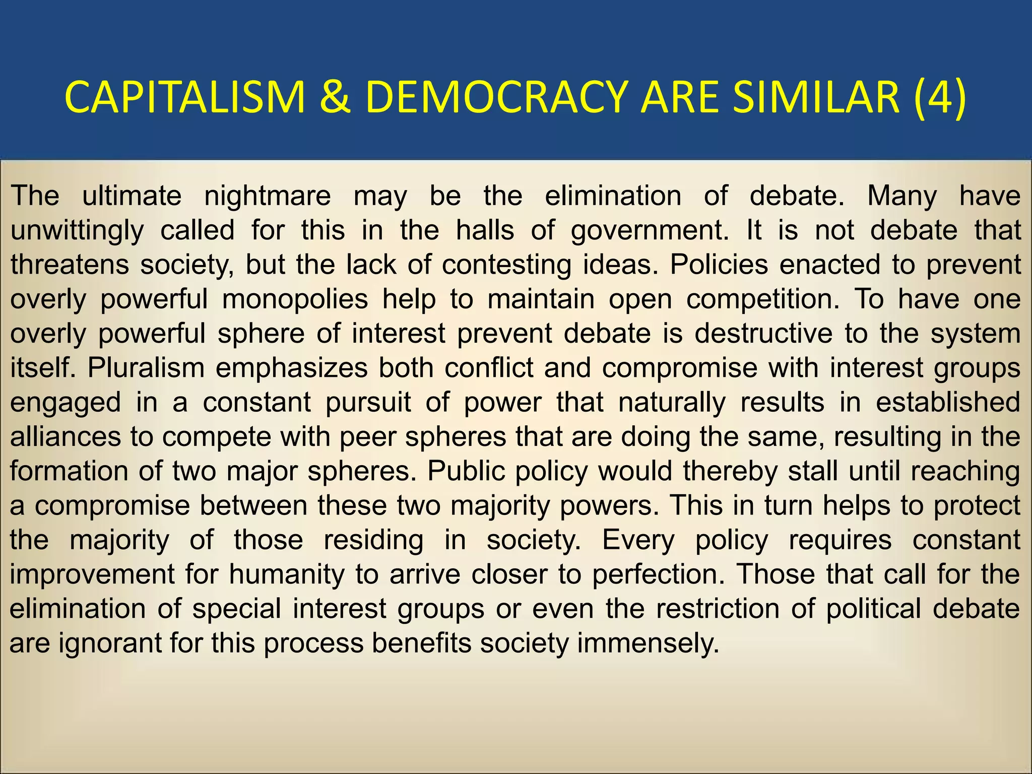 CAPITALISM & DEMOCRACY ARE SIMILAR (4)
The ultimate nightmare may be the elimination of debate. Many have
unwittingly called for this in the halls of government. It is not debate that
threatens society, but the lack of contesting ideas. Policies enacted to prevent
overly powerful monopolies help to maintain open competition. To have one
overly powerful sphere of interest prevent debate is destructive to the system
itself. Pluralism emphasizes both conflict and compromise with interest groups
engaged in a constant pursuit of power that naturally results in established
alliances to compete with peer spheres that are doing the same, resulting in the
formation of two major spheres. Public policy would thereby stall until reaching
a compromise between these two majority powers. This in turn helps to protect
the majority of those residing in society. Every policy requires constant
improvement for humanity to arrive closer to perfection. Those that call for the
elimination of special interest groups or even the restriction of political debate
are ignorant for this process benefits society immensely.
 