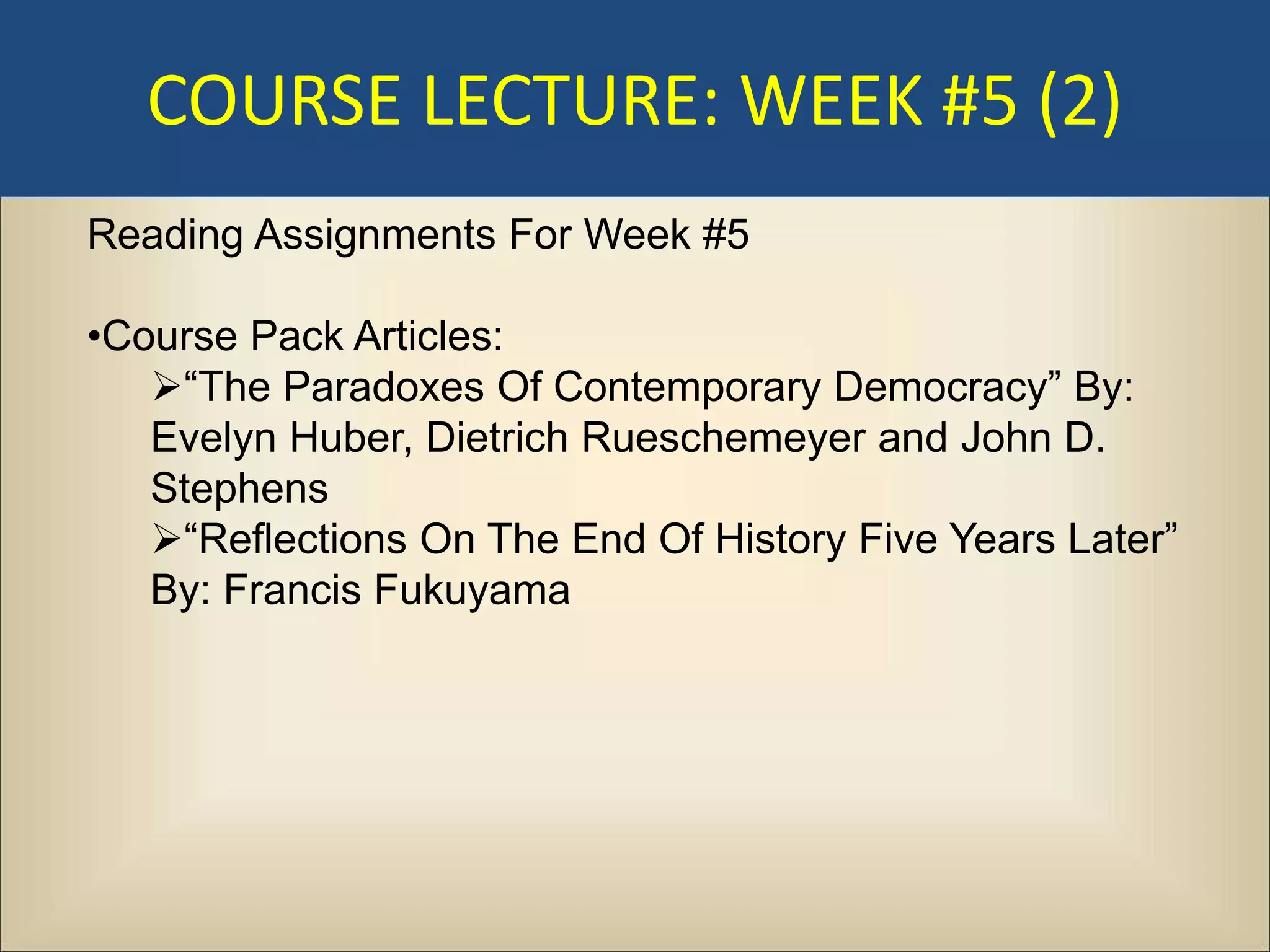 COURSE LECTURE: WEEK #5 (2)
Reading Assignments For Week #5

•Course Pack Articles:
   “The Paradoxes Of Contemporary Democracy” By:
   Evelyn Huber, Dietrich Rueschemeyer and John D.
   Stephens
   “Reflections On The End Of History Five Years Later”
   By: Francis Fukuyama
 