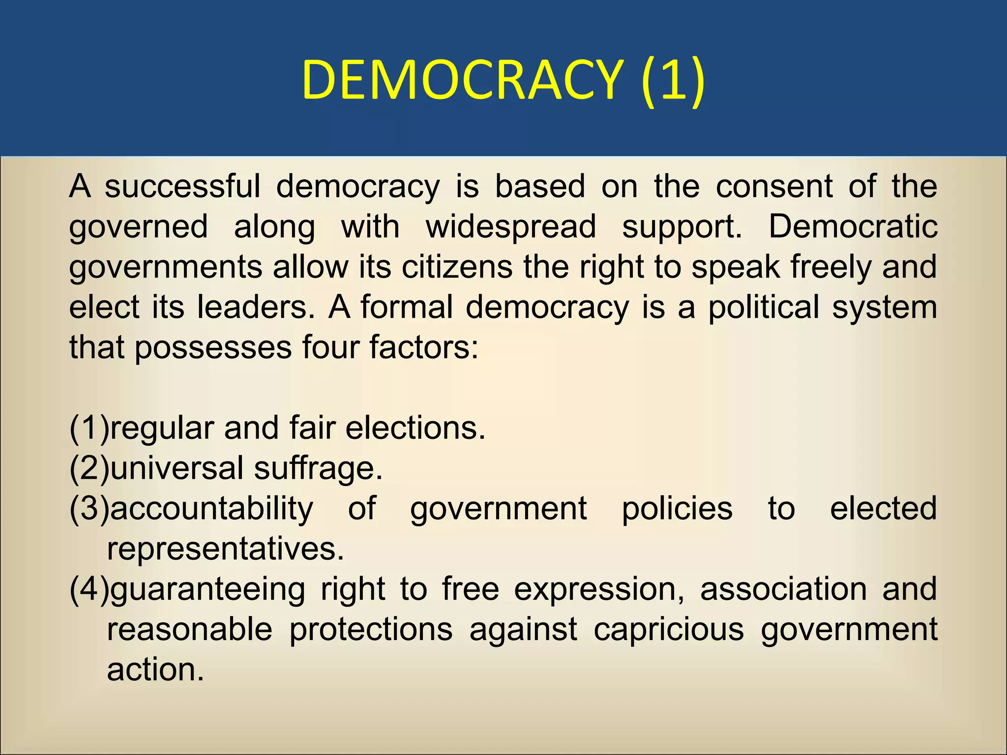 DEMOCRACY (1)
A successful democracy is based on the consent of the
governed along with widespread support. Democratic
governments allow its citizens the right to speak freely and
elect its leaders. A formal democracy is a political system
that possesses four factors:

(1)regular and fair elections.
(2)universal suffrage.
(3)accountability of government policies to elected
   representatives.
(4)guaranteeing right to free expression, association and
   reasonable protections against capricious government
   action.
 