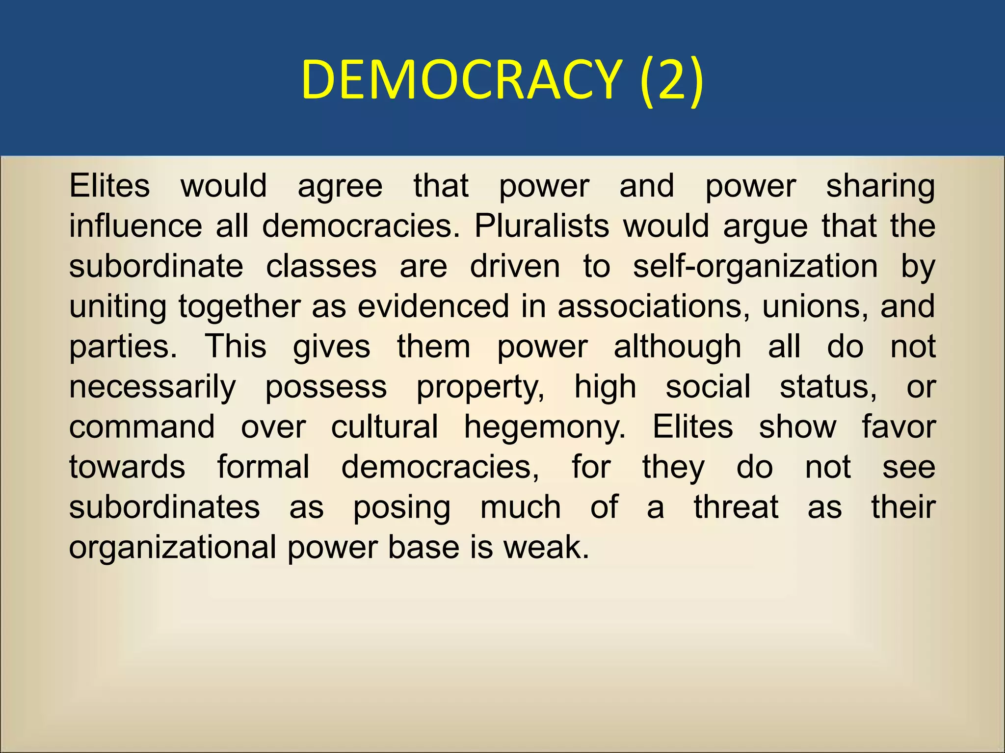 DEMOCRACY (2)
Elites would agree that power and power sharing
influence all democracies. Pluralists would argue that the
subordinate classes are driven to self-organization by
uniting together as evidenced in associations, unions, and
parties. This gives them power although all do not
necessarily possess property, high social status, or
command over cultural hegemony. Elites show favor
towards formal democracies, for they do not see
subordinates as posing much of a threat as their
organizational power base is weak.
 