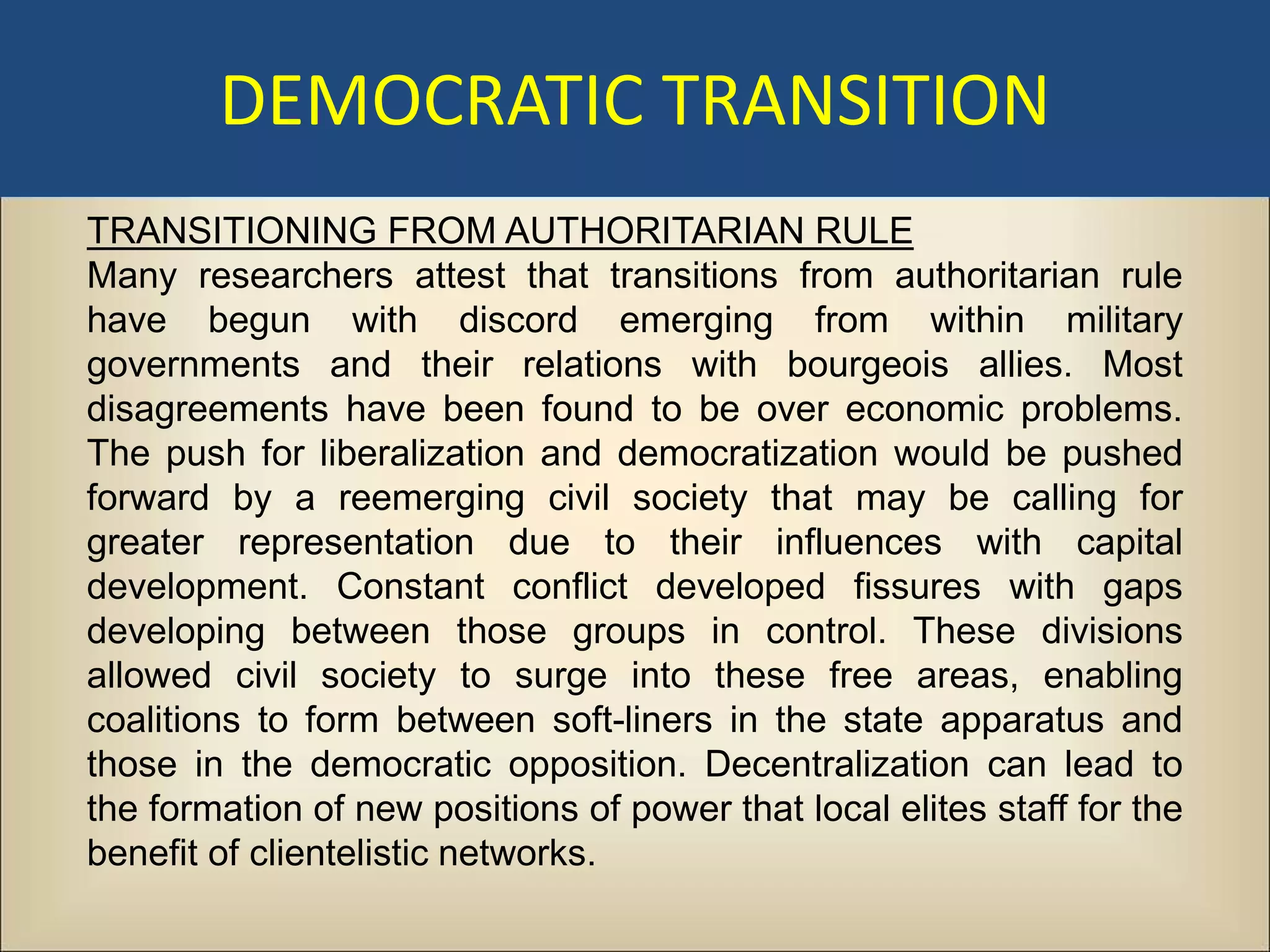 DEMOCRATIC TRANSITION
TRANSITIONING FROM AUTHORITARIAN RULE
Many researchers attest that transitions from authoritarian rule
have begun with discord emerging from within military
governments and their relations with bourgeois allies. Most
disagreements have been found to be over economic problems.
The push for liberalization and democratization would be pushed
forward by a reemerging civil society that may be calling for
greater representation due to their influences with capital
development. Constant conflict developed fissures with gaps
developing between those groups in control. These divisions
allowed civil society to surge into these free areas, enabling
coalitions to form between soft-liners in the state apparatus and
those in the democratic opposition. Decentralization can lead to
the formation of new positions of power that local elites staff for the
benefit of clientelistic networks.
 