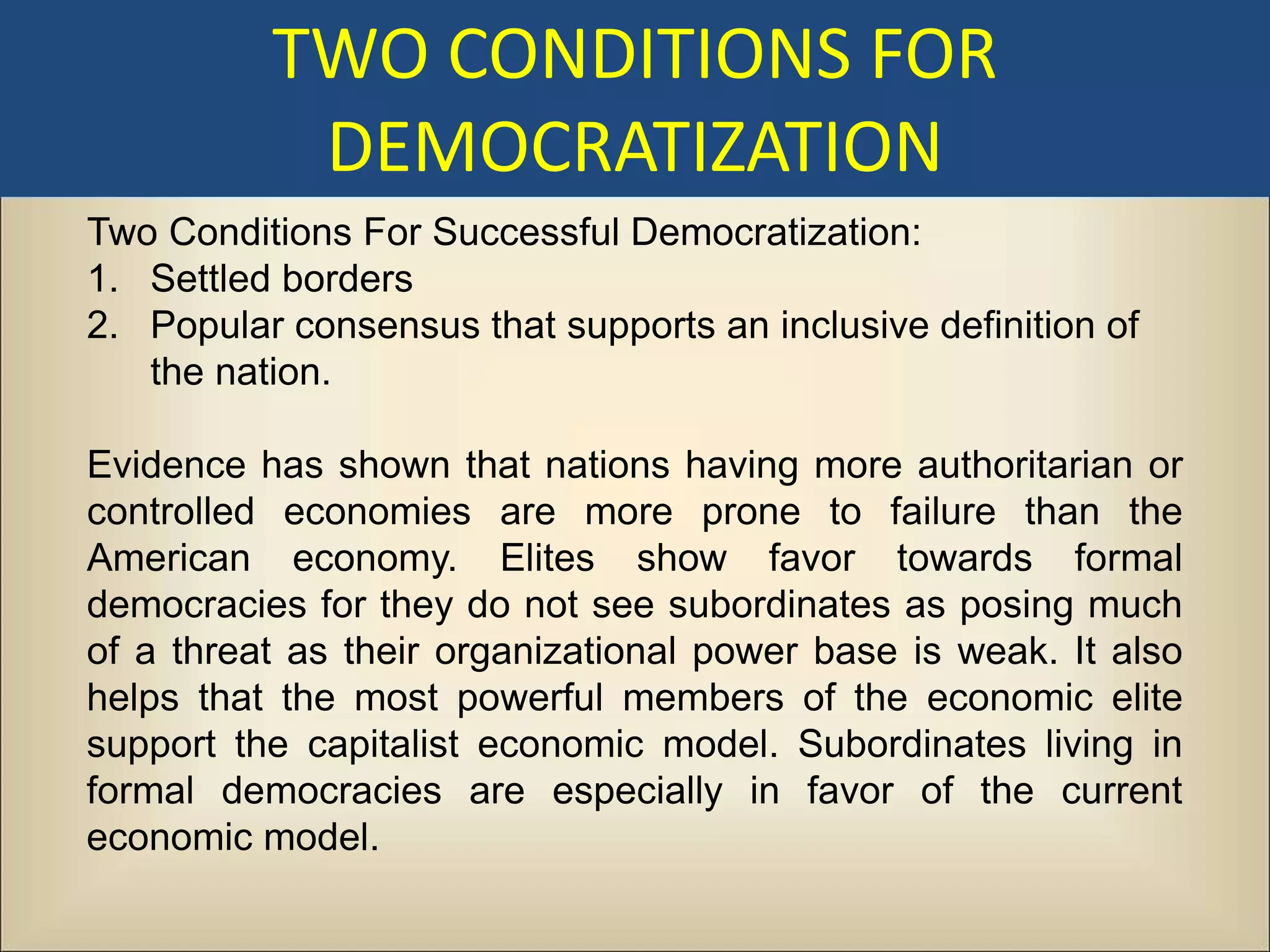 TWO CONDITIONS FOR
           DEMOCRATIZATION
Two Conditions For Successful Democratization:
1. Settled borders
2. Popular consensus that supports an inclusive definition of
   the nation.

Evidence has shown that nations having more authoritarian or
controlled economies are more prone to failure than the
American economy. Elites show favor towards formal
democracies for they do not see subordinates as posing much
of a threat as their organizational power base is weak. It also
helps that the most powerful members of the economic elite
support the capitalist economic model. Subordinates living in
formal democracies are especially in favor of the current
economic model.
 
