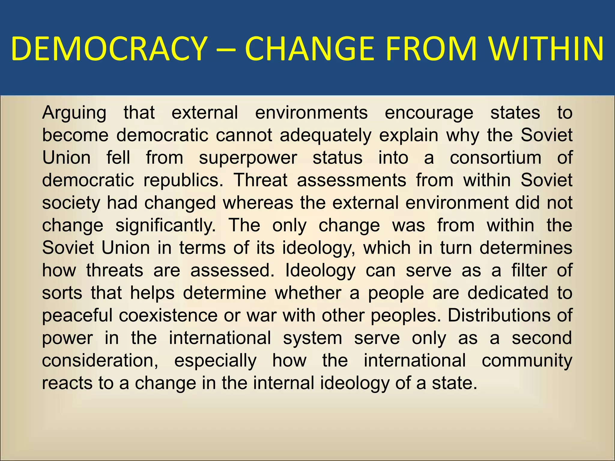 DEMOCRACY – CHANGE FROM WITHIN
 Arguing that external environments encourage states to
 become democratic cannot adequately explain why the Soviet
 Union fell from superpower status into a consortium of
 democratic republics. Threat assessments from within Soviet
 society had changed whereas the external environment did not
 change significantly. The only change was from within the
 Soviet Union in terms of its ideology, which in turn determines
 how threats are assessed. Ideology can serve as a filter of
 sorts that helps determine whether a people are dedicated to
 peaceful coexistence or war with other peoples. Distributions of
 power in the international system serve only as a second
 consideration, especially how the international community
 reacts to a change in the internal ideology of a state.
 