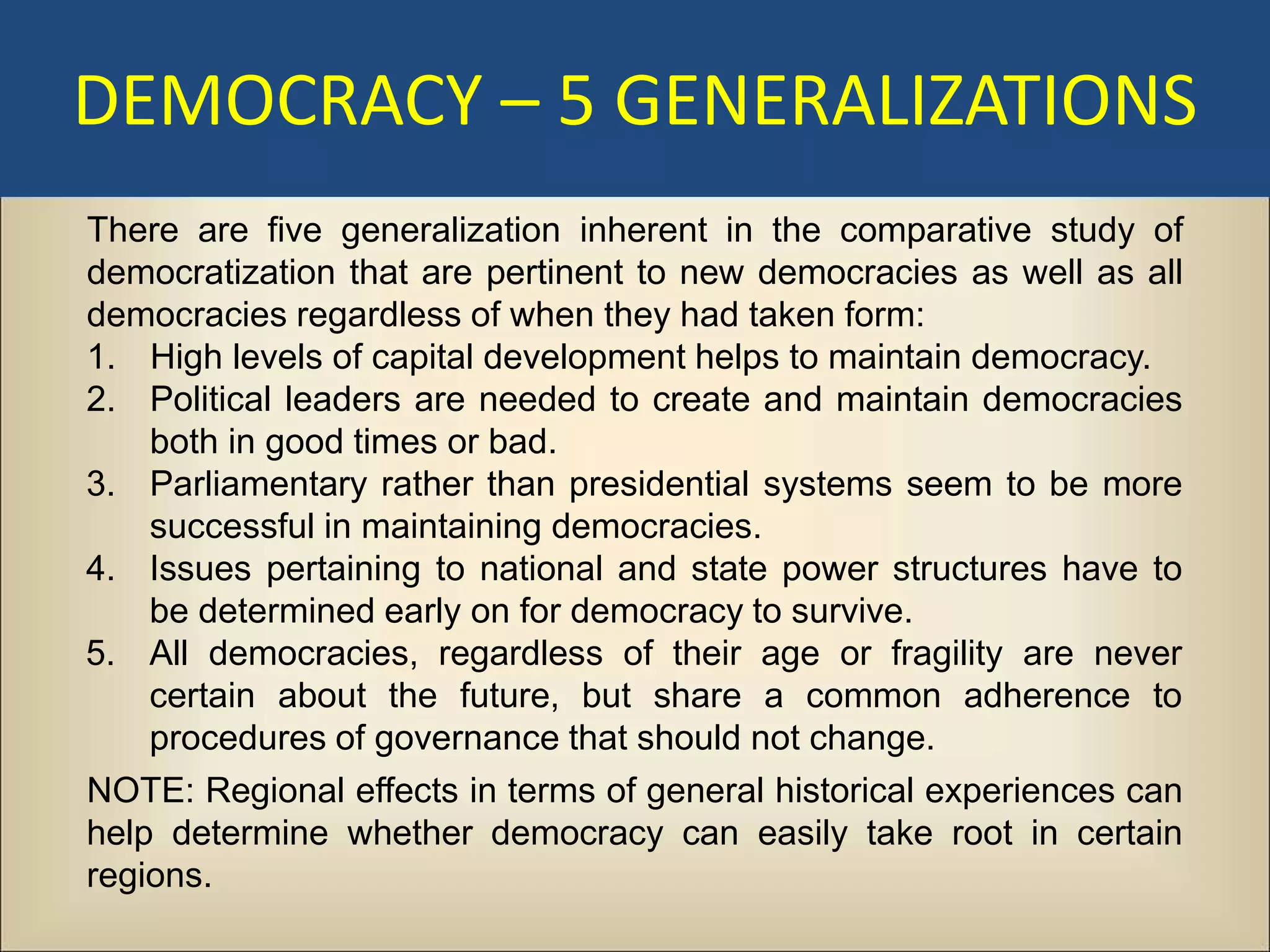 DEMOCRACY – 5 GENERALIZATIONS
There are five generalization inherent in the comparative study of
democratization that are pertinent to new democracies as well as all
democracies regardless of when they had taken form:
1. High levels of capital development helps to maintain democracy.
2. Political leaders are needed to create and maintain democracies
    both in good times or bad.
3. Parliamentary rather than presidential systems seem to be more
    successful in maintaining democracies.
4. Issues pertaining to national and state power structures have to
    be determined early on for democracy to survive.
5. All democracies, regardless of their age or fragility are never
    certain about the future, but share a common adherence to
    procedures of governance that should not change.
NOTE: Regional effects in terms of general historical experiences can
help determine whether democracy can easily take root in certain
regions.
 