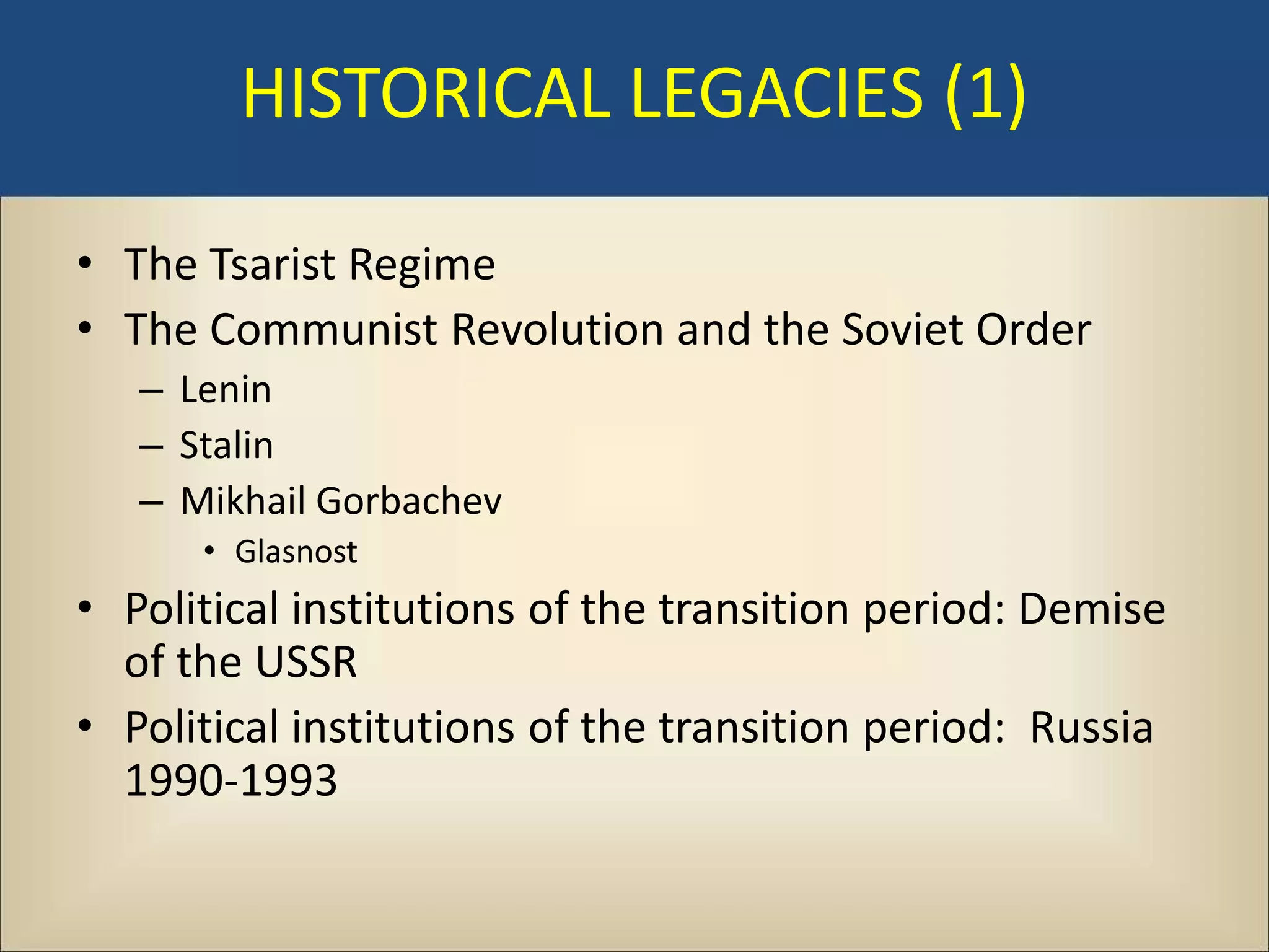 HISTORICAL LEGACIES (1)

• The Tsarist Regime
• The Communist Revolution and the Soviet Order
   – Lenin
   – Stalin
   – Mikhail Gorbachev
      • Glasnost
• Political institutions of the transition period: Demise
  of the USSR
• Political institutions of the transition period: Russia
  1990-1993
 