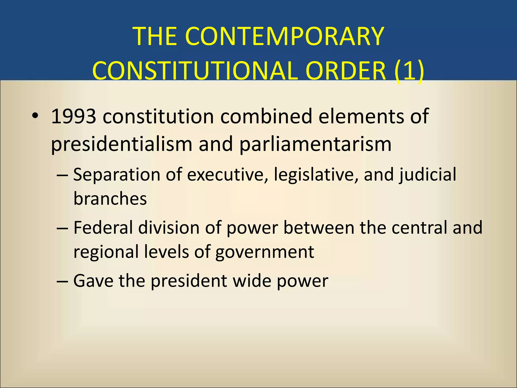 THE CONTEMPORARY
      CONSTITUTIONAL ORDER (1)
• 1993 constitution combined elements of
  presidentialism and parliamentarism
  – Separation of executive, legislative, and judicial
    branches
  – Federal division of power between the central and
    regional levels of government
  – Gave the president wide power
 