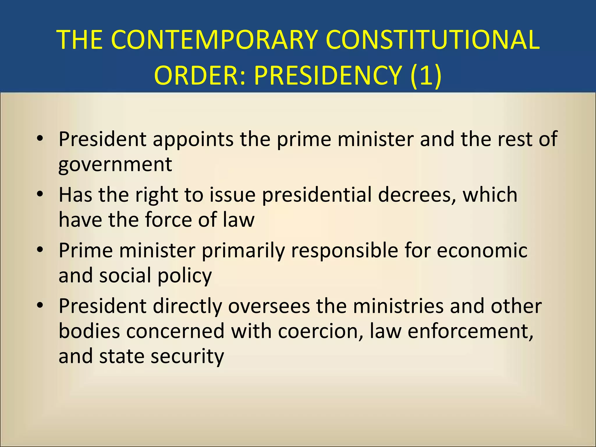 THE CONTEMPORARY CONSTITUTIONAL
        ORDER: PRESIDENCY (1)

• President appoints the prime minister and the rest of
  government
• Has the right to issue presidential decrees, which
  have the force of law
• Prime minister primarily responsible for economic
  and social policy
• President directly oversees the ministries and other
  bodies concerned with coercion, law enforcement,
  and state security
 
