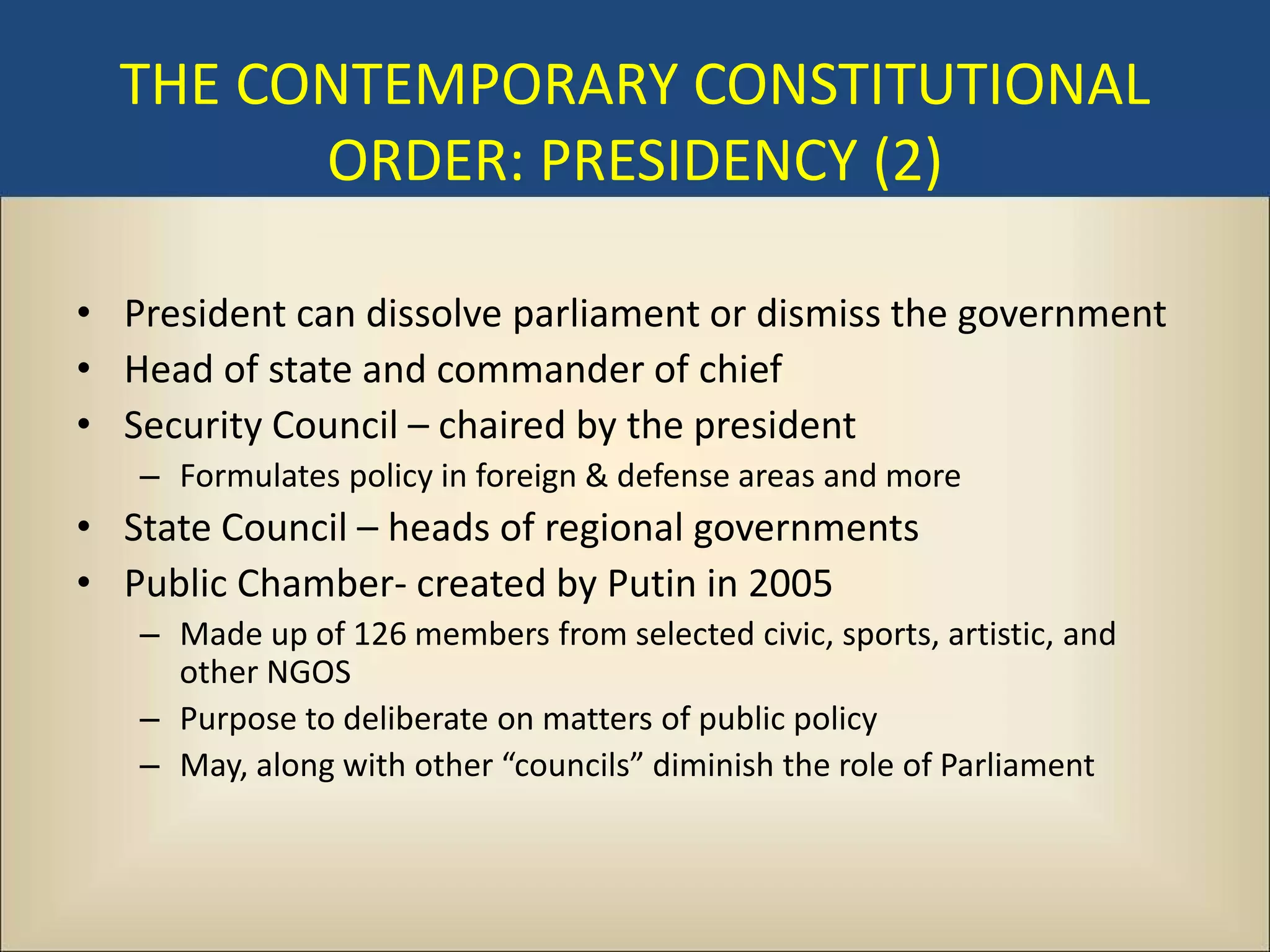 THE CONTEMPORARY CONSTITUTIONAL
        ORDER: PRESIDENCY (2)

• President can dissolve parliament or dismiss the government
• Head of state and commander of chief
• Security Council – chaired by the president
   – Formulates policy in foreign & defense areas and more
• State Council – heads of regional governments
• Public Chamber- created by Putin in 2005
   – Made up of 126 members from selected civic, sports, artistic, and
     other NGOS
   – Purpose to deliberate on matters of public policy
   – May, along with other “councils” diminish the role of Parliament
 