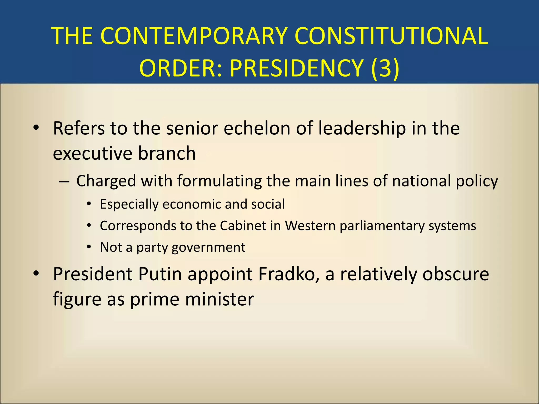 THE CONTEMPORARY CONSTITUTIONAL
        ORDER: PRESIDENCY (3)

• Refers to the senior echelon of leadership in the
  executive branch
   – Charged with formulating the main lines of national policy
      • Especially economic and social
      • Corresponds to the Cabinet in Western parliamentary systems
      • Not a party government
• President Putin appoint Fradko, a relatively obscure
  figure as prime minister
 
