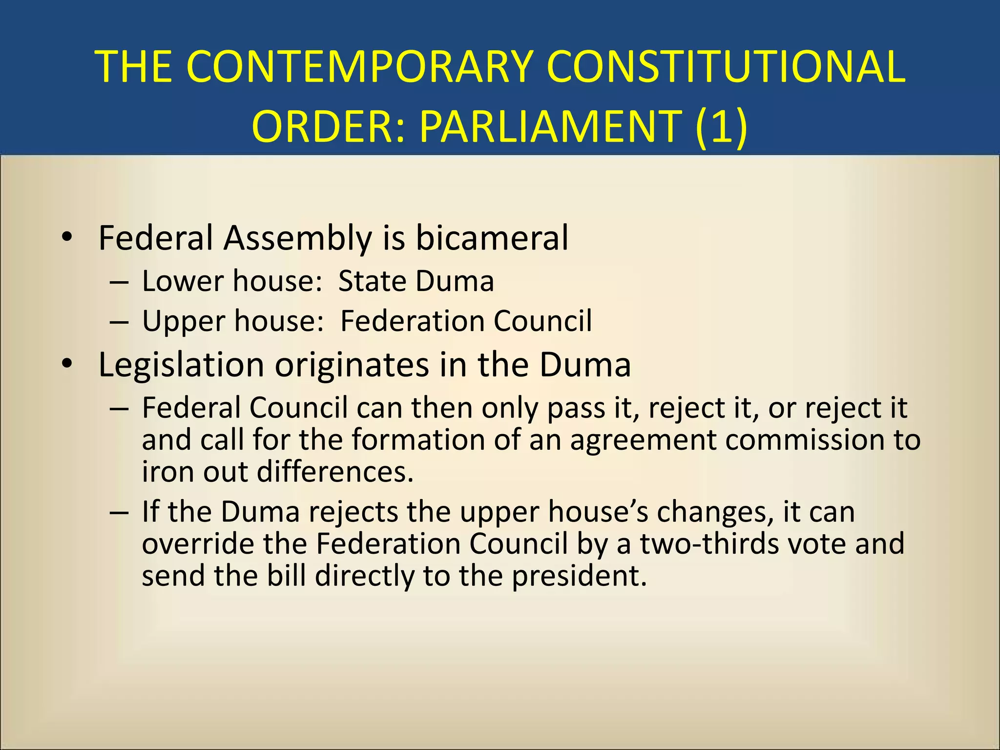 THE CONTEMPORARY CONSTITUTIONAL
        ORDER: PARLIAMENT (1)

• Federal Assembly is bicameral
   – Lower house: State Duma
   – Upper house: Federation Council
• Legislation originates in the Duma
   – Federal Council can then only pass it, reject it, or reject it
     and call for the formation of an agreement commission to
     iron out differences.
   – If the Duma rejects the upper house’s changes, it can
     override the Federation Council by a two-thirds vote and
     send the bill directly to the president.
 