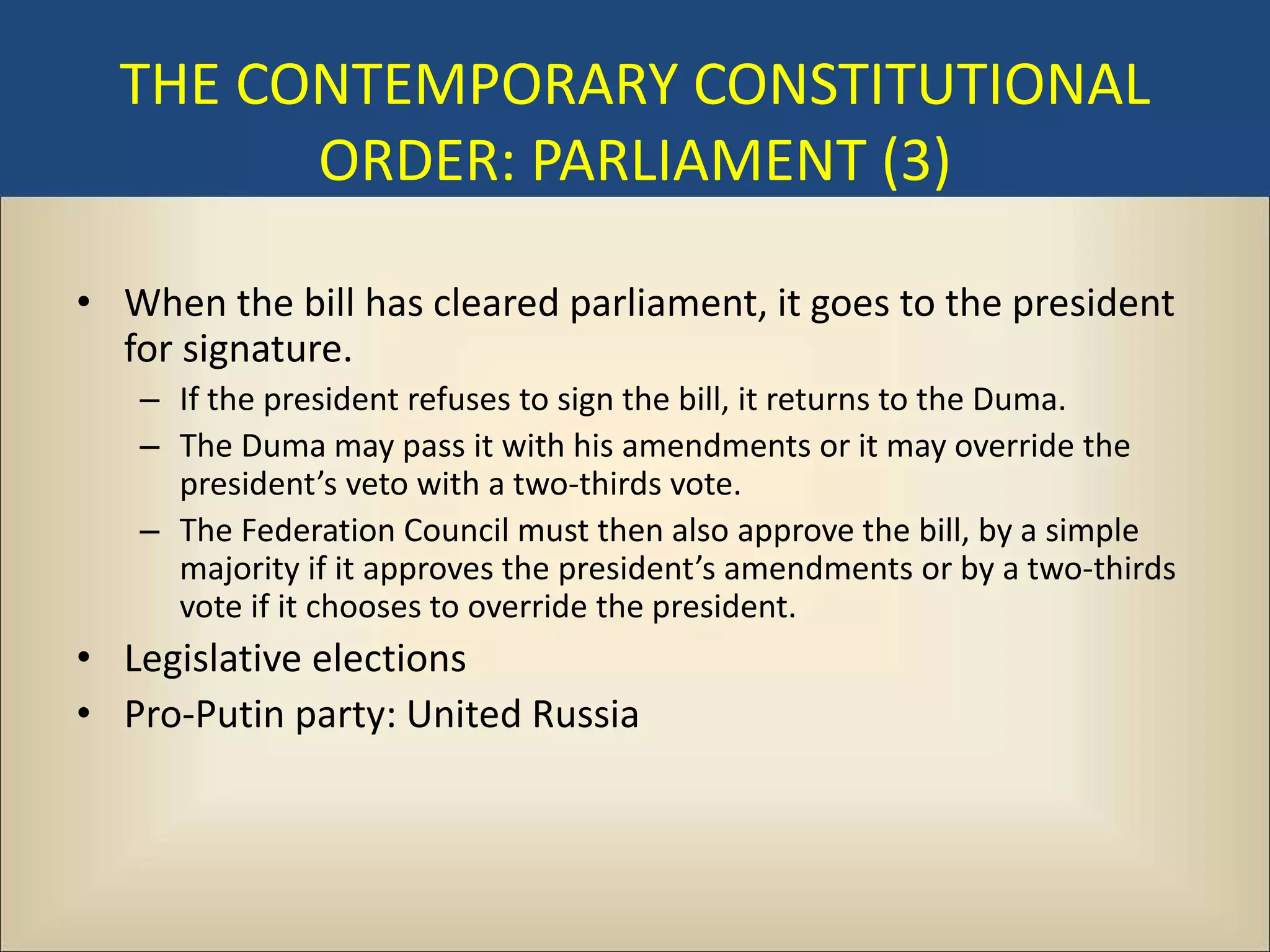 THE CONTEMPORARY CONSTITUTIONAL
        ORDER: PARLIAMENT (3)

• When the bill has cleared parliament, it goes to the president
  for signature.
   – If the president refuses to sign the bill, it returns to the Duma.
   – The Duma may pass it with his amendments or it may override the
     president’s veto with a two-thirds vote.
   – The Federation Council must then also approve the bill, by a simple
     majority if it approves the president’s amendments or by a two-thirds
     vote if it chooses to override the president.
• Legislative elections
• Pro-Putin party: United Russia
 
