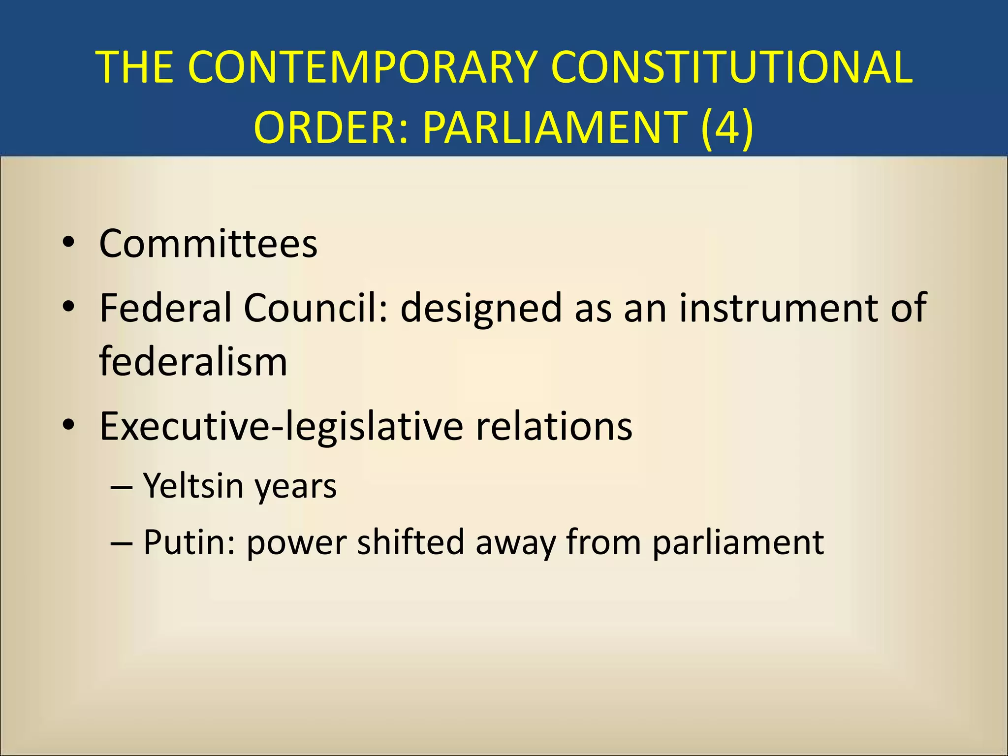 THE CONTEMPORARY CONSTITUTIONAL
       ORDER: PARLIAMENT (4)

• Committees
• Federal Council: designed as an instrument of
  federalism
• Executive-legislative relations
  – Yeltsin years
  – Putin: power shifted away from parliament
 