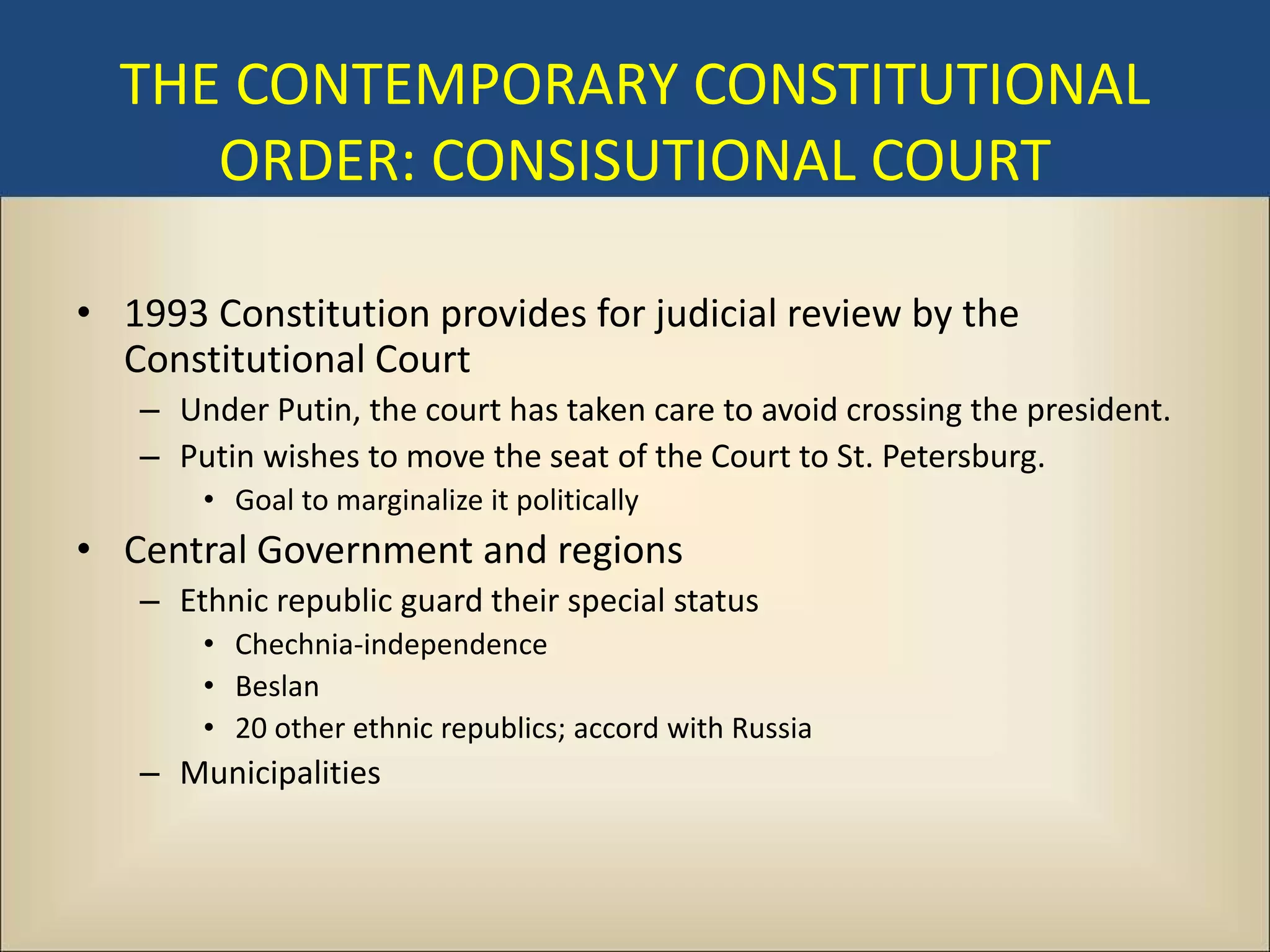 THE CONTEMPORARY CONSTITUTIONAL
     ORDER: CONSISUTIONAL COURT

• 1993 Constitution provides for judicial review by the
  Constitutional Court
   – Under Putin, the court has taken care to avoid crossing the president.
   – Putin wishes to move the seat of the Court to St. Petersburg.
       • Goal to marginalize it politically
• Central Government and regions
   – Ethnic republic guard their special status
       • Chechnia-independence
       • Beslan
       • 20 other ethnic republics; accord with Russia
   – Municipalities
 