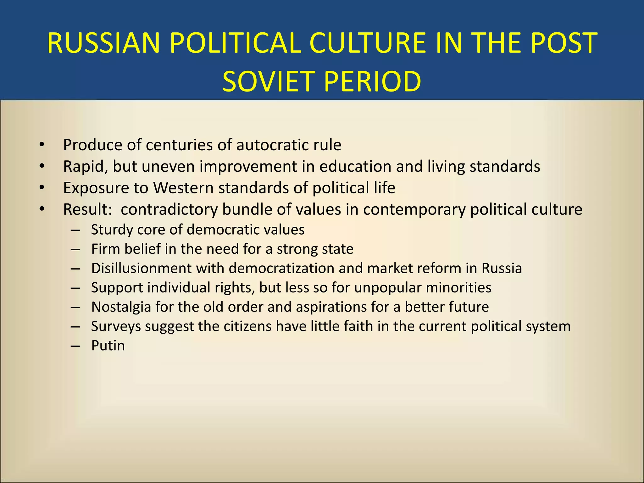 RUSSIAN POLITICAL CULTURE IN THE POST
               SOVIET PERIOD
•    Produce of centuries of autocratic rule
•    Rapid, but uneven improvement in education and living standards
•    Exposure to Western standards of political life
•    Result: contradictory bundle of values in contemporary political culture
      –   Sturdy core of democratic values
      –   Firm belief in the need for a strong state
      –   Disillusionment with democratization and market reform in Russia
      –   Support individual rights, but less so for unpopular minorities
      –   Nostalgia for the old order and aspirations for a better future
      –   Surveys suggest the citizens have little faith in the current political system
      –   Putin
 
