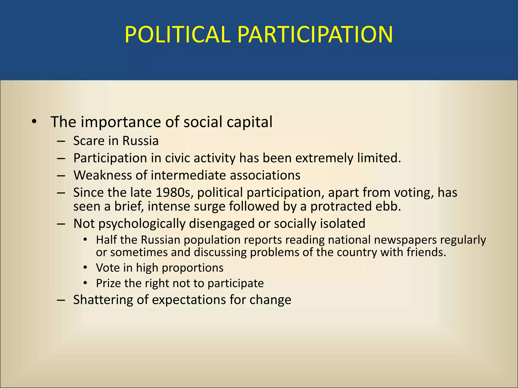 POLITICAL PARTICIPATION


• The importance of social capital
   – Scare in Russia
   – Participation in civic activity has been extremely limited.
   – Weakness of intermediate associations
   – Since the late 1980s, political participation, apart from voting, has
     seen a brief, intense surge followed by a protracted ebb.
   – Not psychologically disengaged or socially isolated
       • Half the Russian population reports reading national newspapers regularly
         or sometimes and discussing problems of the country with friends.
       • Vote in high proportions
       • Prize the right not to participate
   – Shattering of expectations for change
 