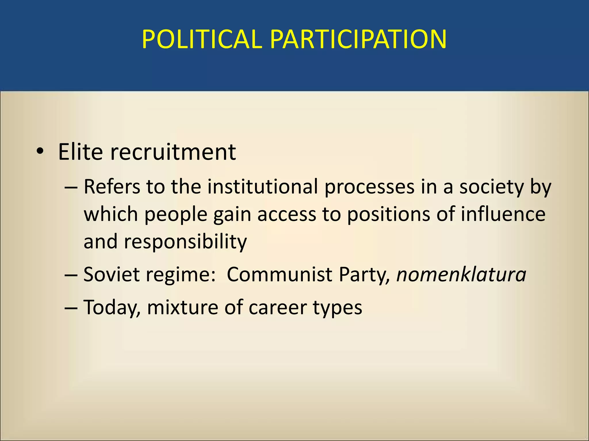 POLITICAL PARTICIPATION


• Elite recruitment
  – Refers to the institutional processes in a society by
    which people gain access to positions of influence
    and responsibility
  – Soviet regime: Communist Party, nomenklatura
  – Today, mixture of career types
 