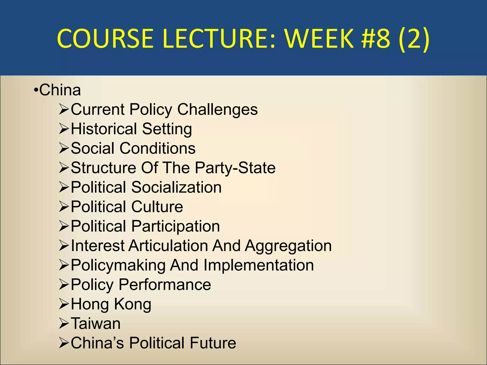 COURSE LECTURE: WEEK #8 (2)
•China
   Current Policy Challenges
   Historical Setting
   Social Conditions
   Structure Of The Party-State
   Political Socialization
   Political Culture
   Political Participation
   Interest Articulation And Aggregation
   Policymaking And Implementation
   Policy Performance
   Hong Kong
   Taiwan
   China’s Political Future
 