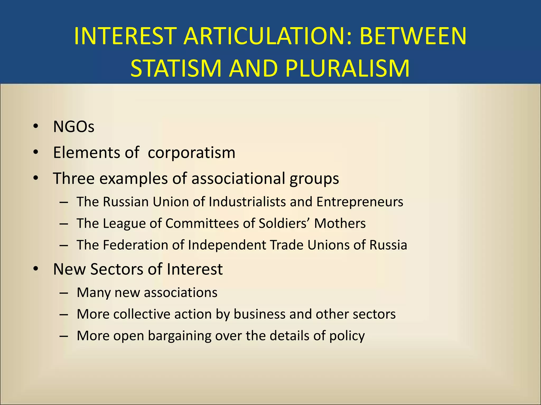 INTEREST ARTICULATION: BETWEEN
         STATISM AND PLURALISM

• NGOs
• Elements of corporatism
• Three examples of associational groups
   – The Russian Union of Industrialists and Entrepreneurs
   – The League of Committees of Soldiers’ Mothers
   – The Federation of Independent Trade Unions of Russia
• New Sectors of Interest
   – Many new associations
   – More collective action by business and other sectors
   – More open bargaining over the details of policy
 