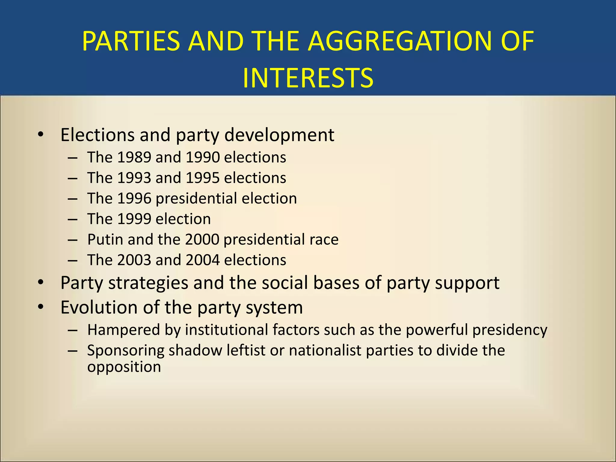 PARTIES AND THE AGGREGATION OF
                  INTERESTS
• Elections and party development
   –   The 1989 and 1990 elections
   –   The 1993 and 1995 elections
   –   The 1996 presidential election
   –   The 1999 election
   –   Putin and the 2000 presidential race
   –   The 2003 and 2004 elections
• Party strategies and the social bases of party support
• Evolution of the party system
   – Hampered by institutional factors such as the powerful presidency
   – Sponsoring shadow leftist or nationalist parties to divide the
     opposition
 