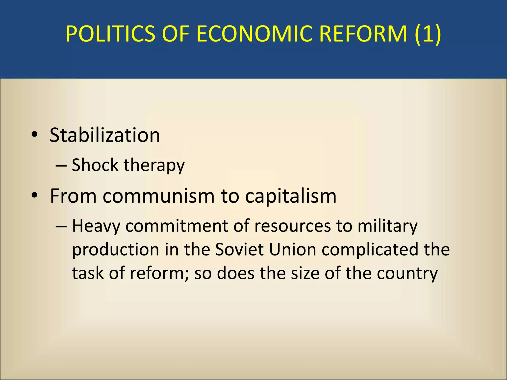 POLITICS OF ECONOMIC REFORM (1)


• Stabilization
  – Shock therapy
• From communism to capitalism
  – Heavy commitment of resources to military
    production in the Soviet Union complicated the
    task of reform; so does the size of the country
 