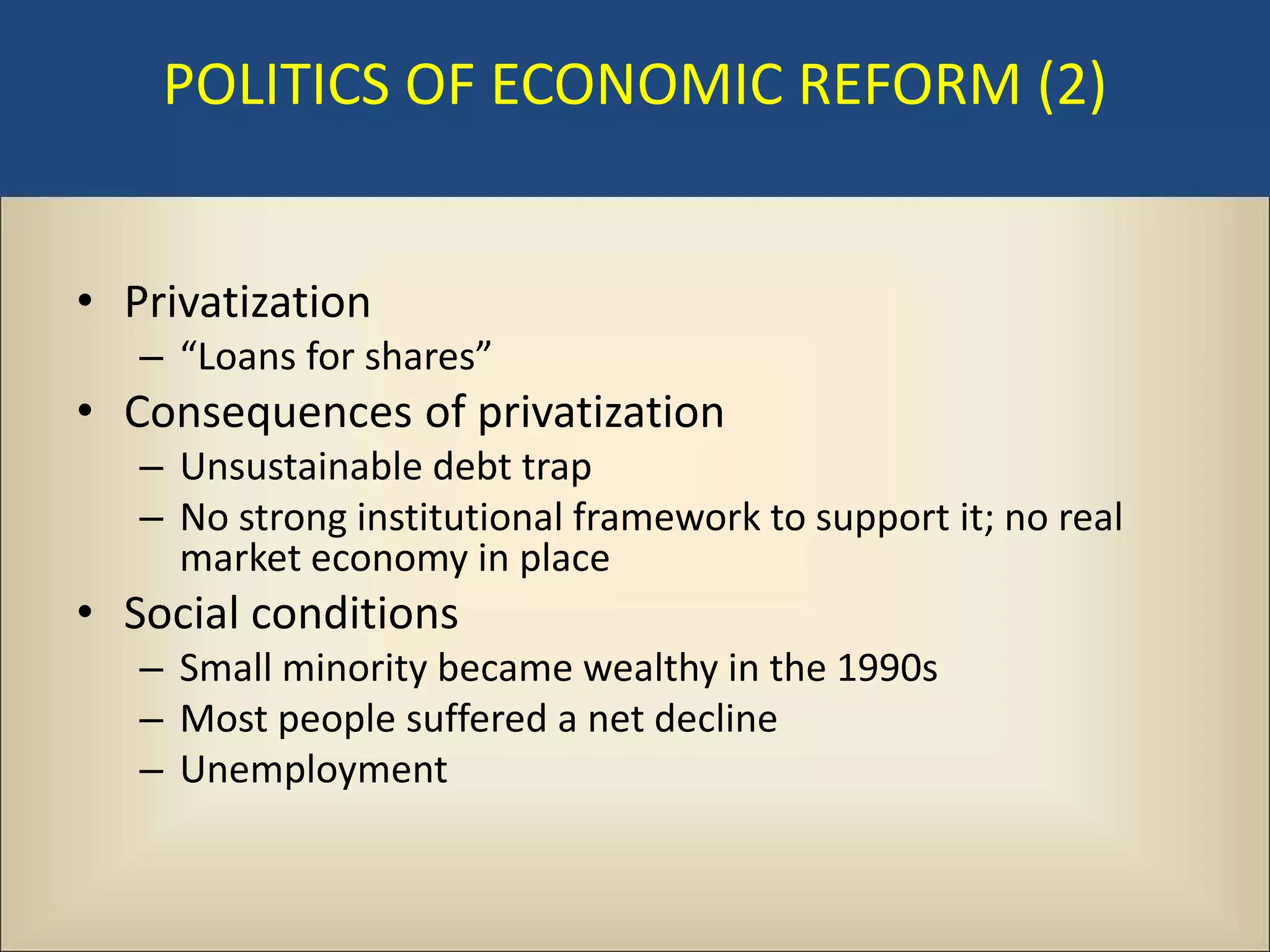 POLITICS OF ECONOMIC REFORM (2)


• Privatization
   – “Loans for shares”
• Consequences of privatization
   – Unsustainable debt trap
   – No strong institutional framework to support it; no real
     market economy in place
• Social conditions
   – Small minority became wealthy in the 1990s
   – Most people suffered a net decline
   – Unemployment
 