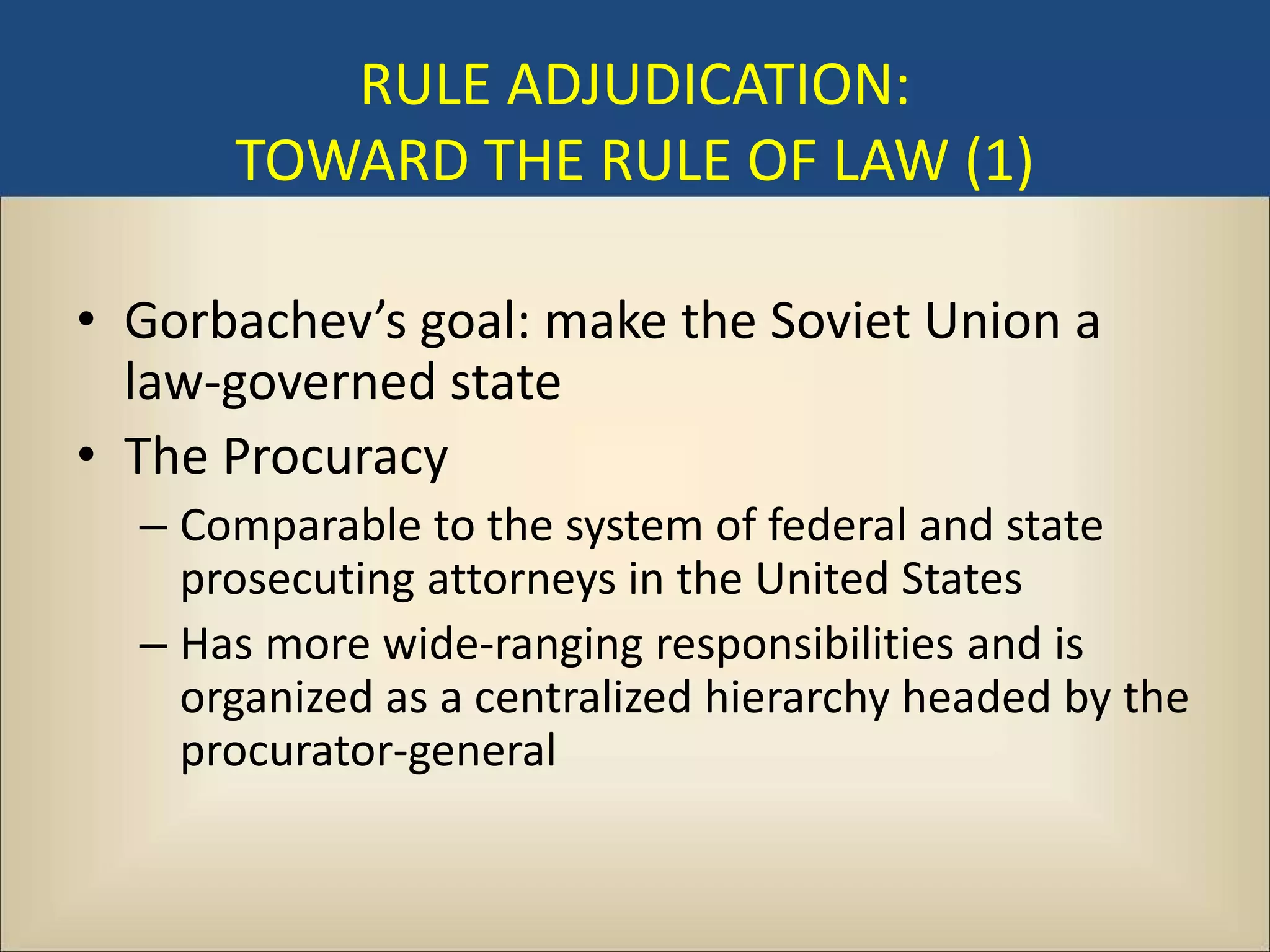 RULE ADJUDICATION:
      TOWARD THE RULE OF LAW (1)

• Gorbachev’s goal: make the Soviet Union a
  law-governed state
• The Procuracy
  – Comparable to the system of federal and state
    prosecuting attorneys in the United States
  – Has more wide-ranging responsibilities and is
    organized as a centralized hierarchy headed by the
    procurator-general
 