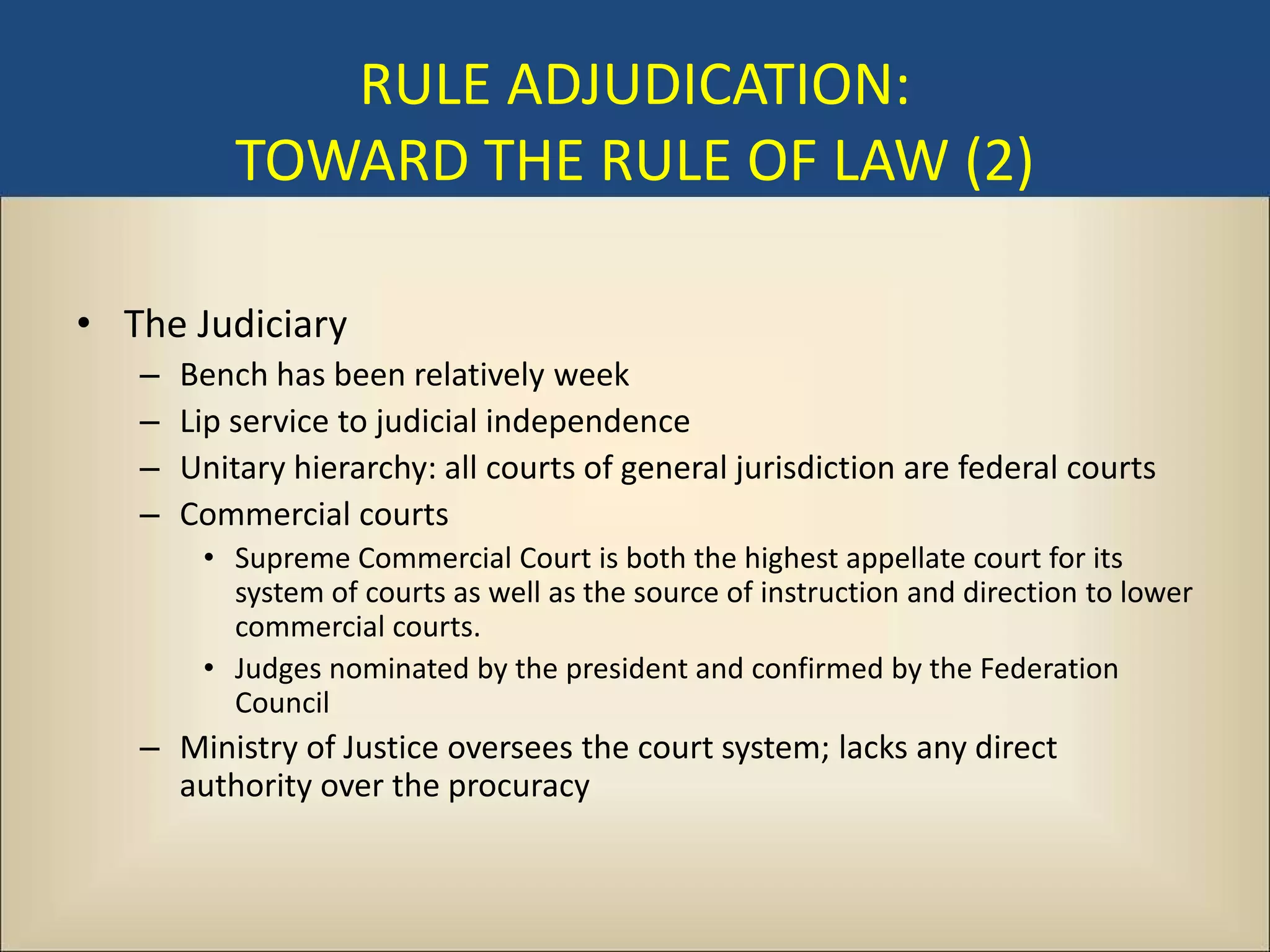 RULE ADJUDICATION:
           TOWARD THE RULE OF LAW (2)

• The Judiciary
   –   Bench has been relatively week
   –   Lip service to judicial independence
   –   Unitary hierarchy: all courts of general jurisdiction are federal courts
   –   Commercial courts
        • Supreme Commercial Court is both the highest appellate court for its
          system of courts as well as the source of instruction and direction to lower
          commercial courts.
        • Judges nominated by the president and confirmed by the Federation
          Council
   – Ministry of Justice oversees the court system; lacks any direct
     authority over the procuracy
 