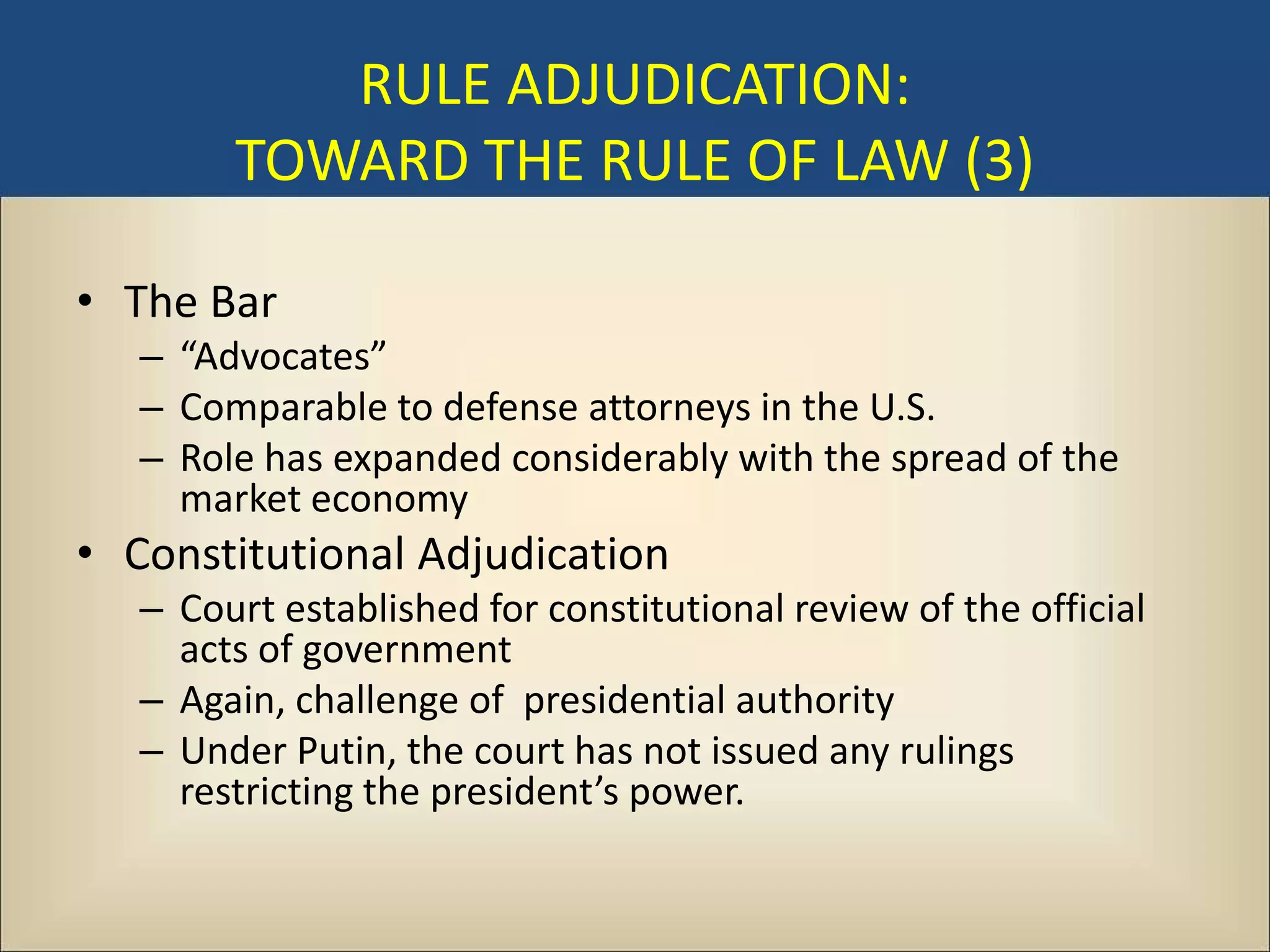 RULE ADJUDICATION:
        TOWARD THE RULE OF LAW (3)

• The Bar
   – “Advocates”
   – Comparable to defense attorneys in the U.S.
   – Role has expanded considerably with the spread of the
     market economy
• Constitutional Adjudication
   – Court established for constitutional review of the official
     acts of government
   – Again, challenge of presidential authority
   – Under Putin, the court has not issued any rulings
     restricting the president’s power.
 