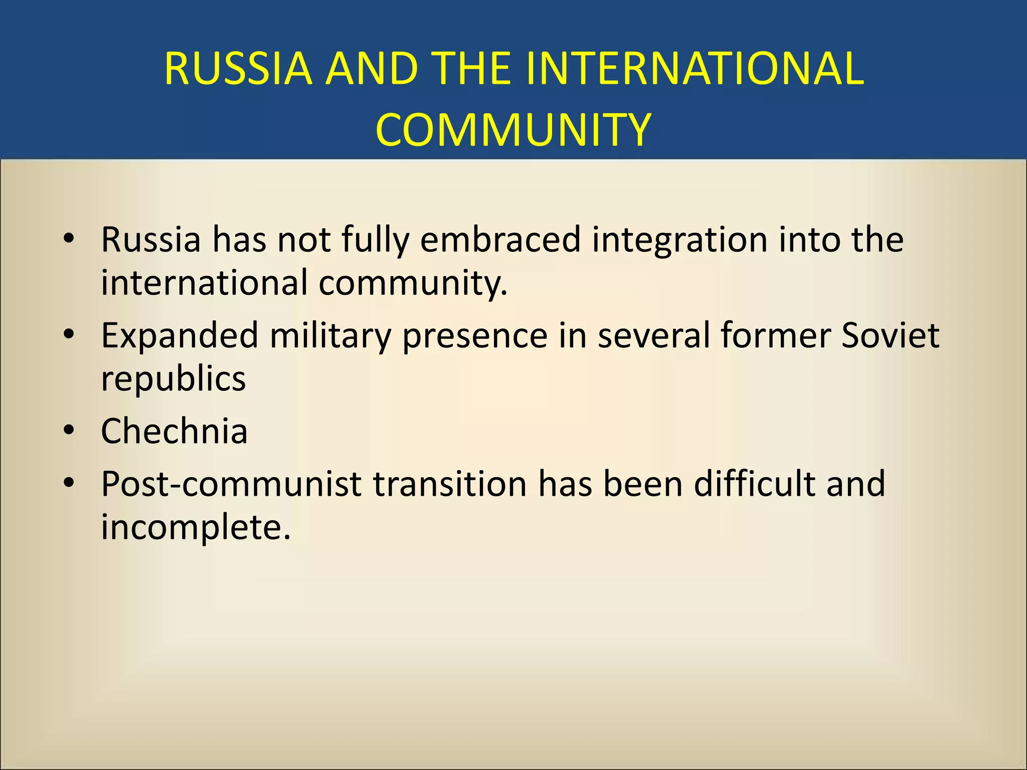 RUSSIA AND THE INTERNATIONAL
               COMMUNITY

• Russia has not fully embraced integration into the
  international community.
• Expanded military presence in several former Soviet
  republics
• Chechnia
• Post-communist transition has been difficult and
  incomplete.
 