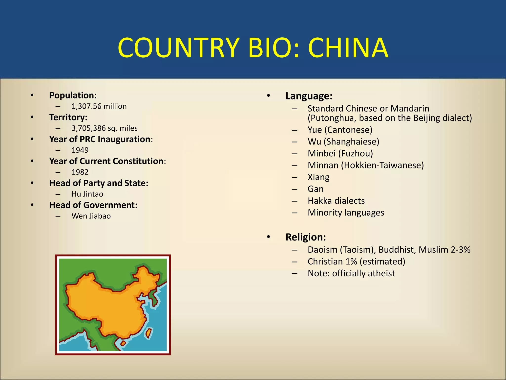 COUNTRY BIO: CHINA
•   Population:                     •   Language:
     –   1,307.56 million                –   Standard Chinese or Mandarin
•   Territory:                               (Putonghua, based on the Beijing dialect)
     –   3,705,386 sq. miles             –   Yue (Cantonese)
•   Year of PRC Inauguration:            –   Wu (Shanghaiese)
     –   1949                            –   Minbei (Fuzhou)
•   Year of Current Constitution:        –   Minnan (Hokkien-Taiwanese)
     –   1982
                                         –   Xiang
•   Head of Party and State:
     –   Hu Jintao
                                         –   Gan
•   Head of Government:                  –   Hakka dialects
     –   Wen Jiabao                      –   Minority languages

                                    •   Religion:
                                         –   Daoism (Taoism), Buddhist, Muslim 2-3%
                                         –   Christian 1% (estimated)
                                         –   Note: officially atheist
 