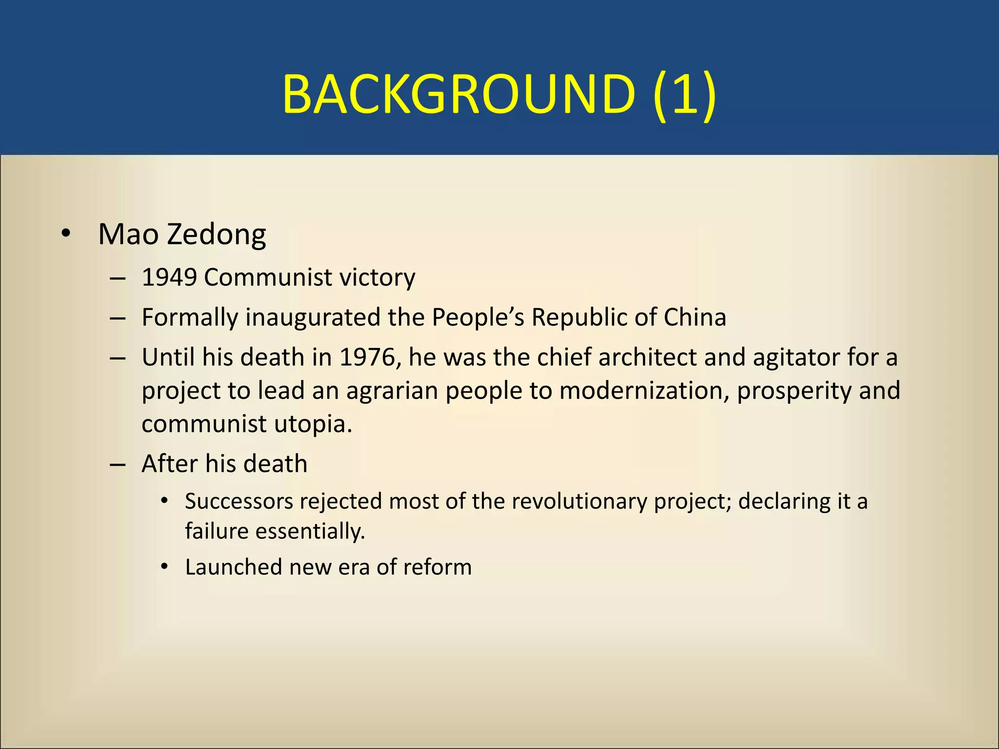 BACKGROUND (1)

• Mao Zedong
  – 1949 Communist victory
  – Formally inaugurated the People’s Republic of China
  – Until his death in 1976, he was the chief architect and agitator for a
    project to lead an agrarian people to modernization, prosperity and
    communist utopia.
  – After his death
      • Successors rejected most of the revolutionary project; declaring it a
        failure essentially.
      • Launched new era of reform
 