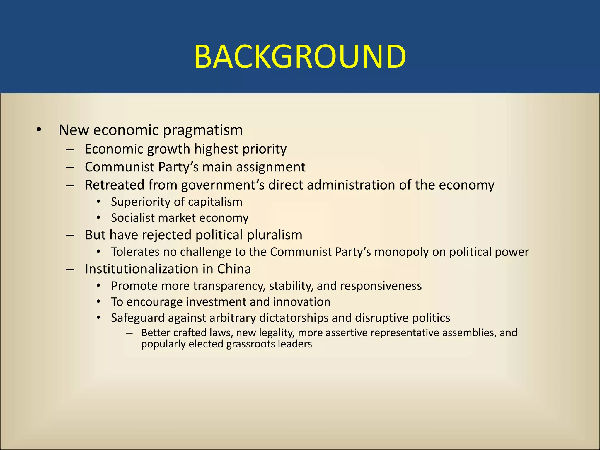 BACKGROUND
• New economic pragmatism
   – Economic growth highest priority
   – Communist Party’s main assignment
   – Retreated from government’s direct administration of the economy
        • Superiority of capitalism
        • Socialist market economy
   – But have rejected political pluralism
        • Tolerates no challenge to the Communist Party’s monopoly on political power
   – Institutionalization in China
        • Promote more transparency, stability, and responsiveness
        • To encourage investment and innovation
        • Safeguard against arbitrary dictatorships and disruptive politics
             – Better crafted laws, new legality, more assertive representative assemblies, and
               popularly elected grassroots leaders
 