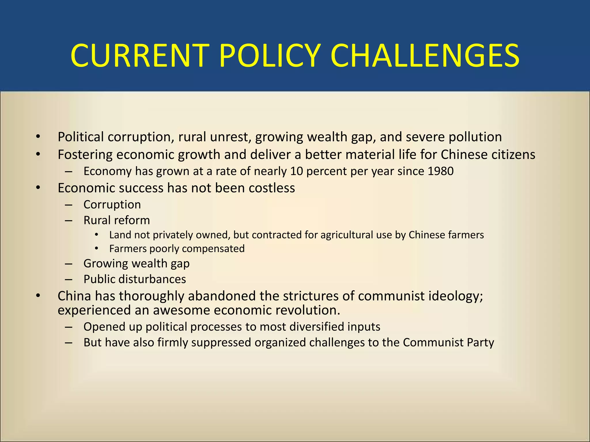 CURRENT POLICY CHALLENGES

•   Political corruption, rural unrest, growing wealth gap, and severe pollution
•   Fostering economic growth and deliver a better material life for Chinese citizens
     – Economy has grown at a rate of nearly 10 percent per year since 1980
•   Economic success has not been costless
     – Corruption
     – Rural reform
          • Land not privately owned, but contracted for agricultural use by Chinese farmers
          • Farmers poorly compensated
     – Growing wealth gap
     – Public disturbances
•   China has thoroughly abandoned the strictures of communist ideology;
    experienced an awesome economic revolution.
     – Opened up political processes to most diversified inputs
     – But have also firmly suppressed organized challenges to the Communist Party
 