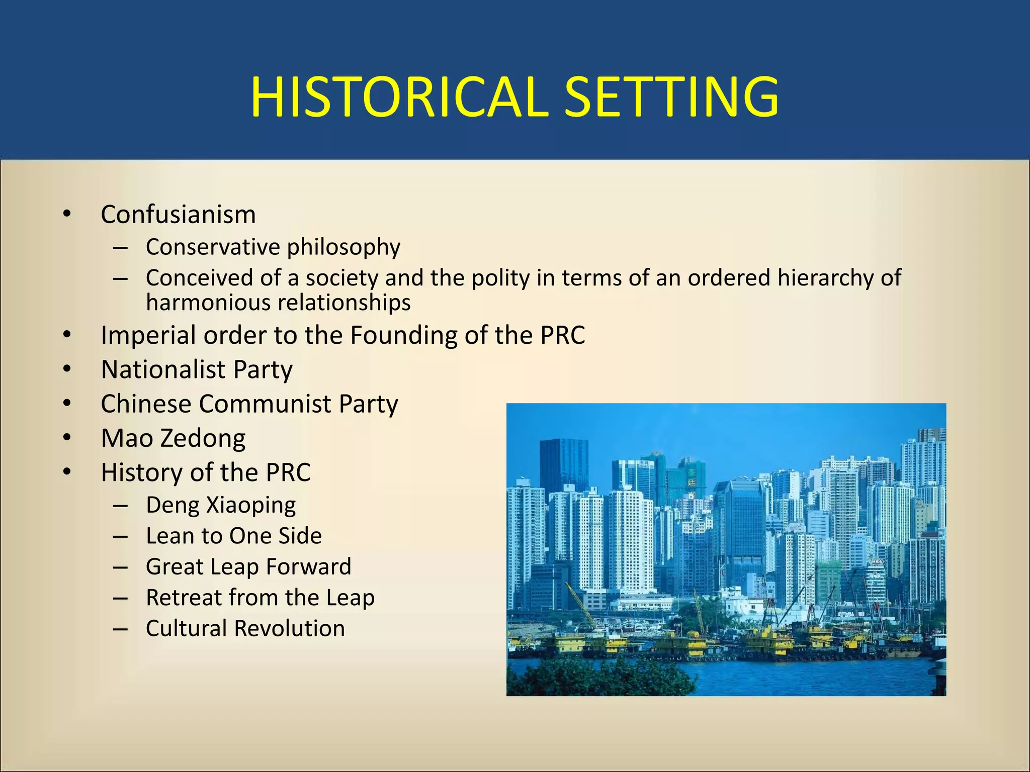 HISTORICAL SETTING
• Confusianism
     – Conservative philosophy
     – Conceived of a society and the polity in terms of an ordered hierarchy of
       harmonious relationships
•   Imperial order to the Founding of the PRC
•   Nationalist Party
•   Chinese Communist Party
•   Mao Zedong
•   History of the PRC
     –   Deng Xiaoping
     –   Lean to One Side
     –   Great Leap Forward
     –   Retreat from the Leap
     –   Cultural Revolution
 