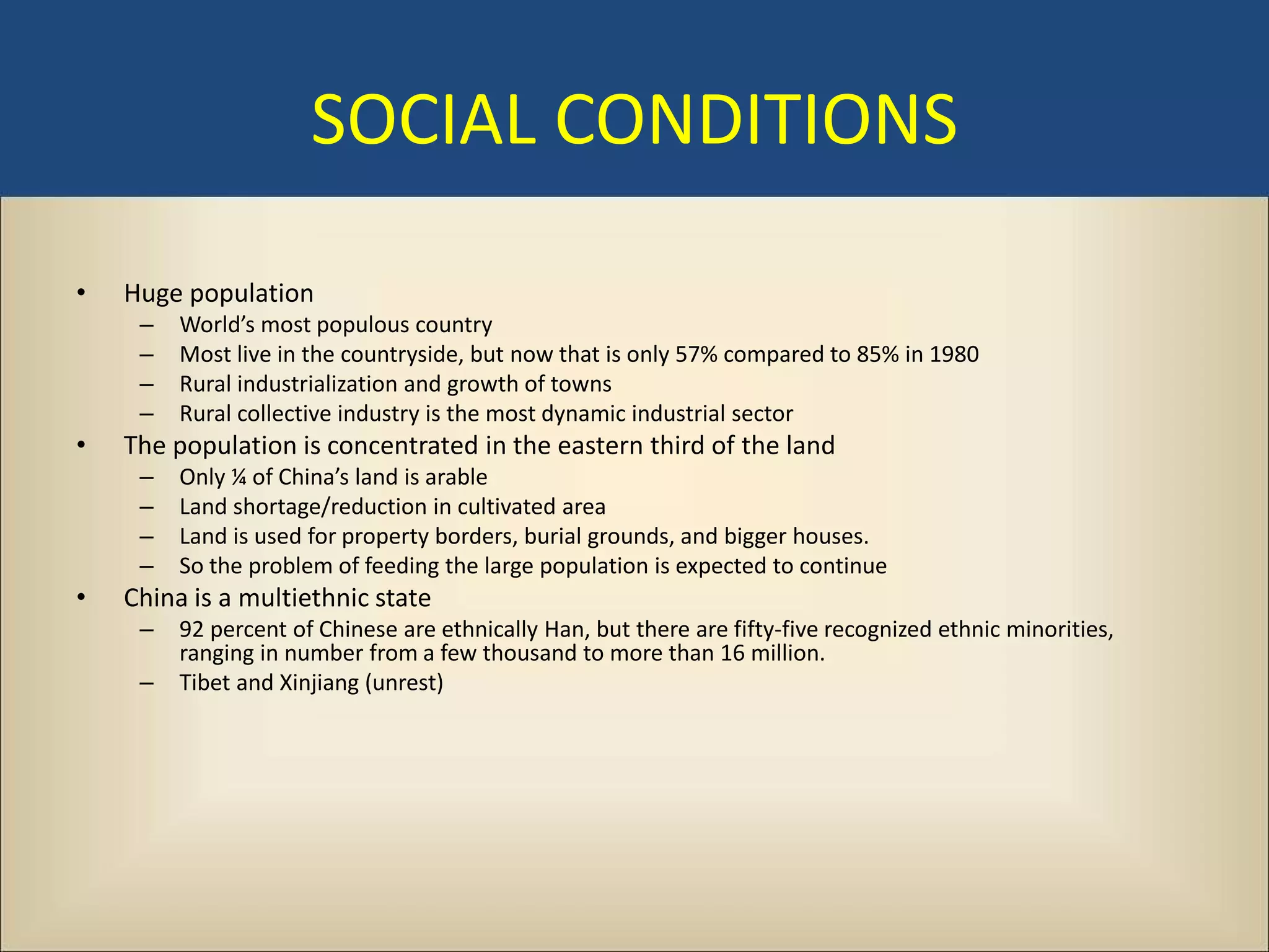 SOCIAL CONDITIONS

•   Huge population
     –   World’s most populous country
     –   Most live in the countryside, but now that is only 57% compared to 85% in 1980
     –   Rural industrialization and growth of towns
     –   Rural collective industry is the most dynamic industrial sector
•   The population is concentrated in the eastern third of the land
     –   Only ¼ of China’s land is arable
     –   Land shortage/reduction in cultivated area
     –   Land is used for property borders, burial grounds, and bigger houses.
     –   So the problem of feeding the large population is expected to continue
•   China is a multiethnic state
     –   92 percent of Chinese are ethnically Han, but there are fifty-five recognized ethnic minorities,
         ranging in number from a few thousand to more than 16 million.
     –   Tibet and Xinjiang (unrest)
 