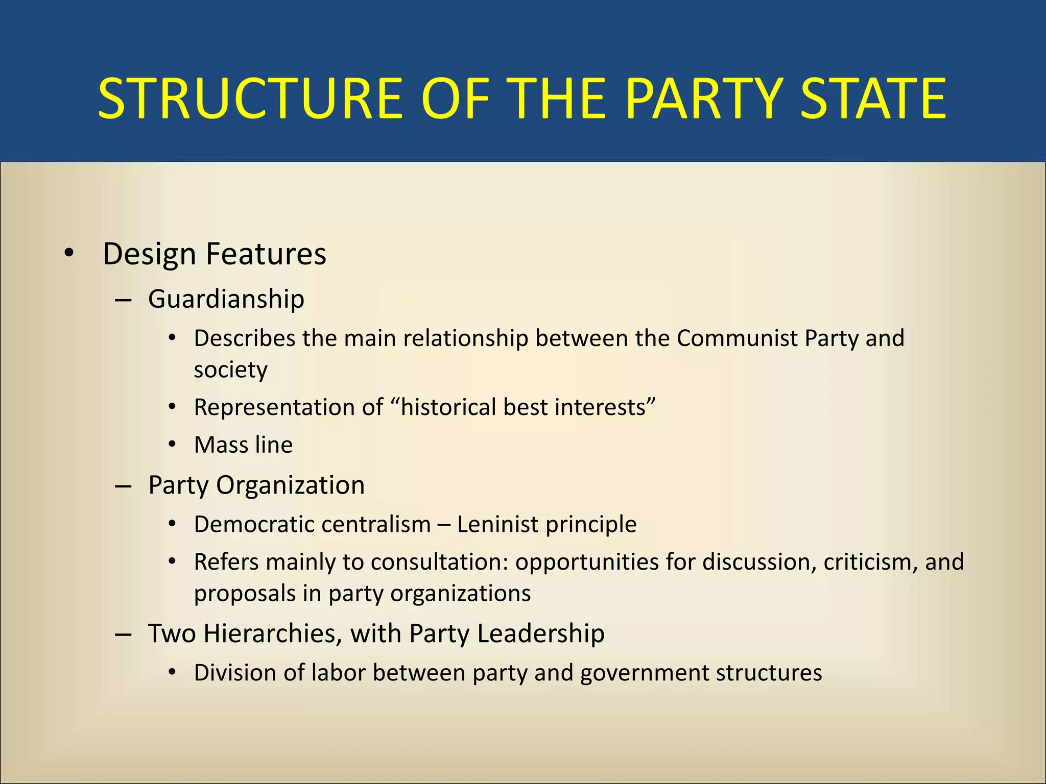 STRUCTURE OF THE PARTY STATE

• Design Features
   – Guardianship
       • Describes the main relationship between the Communist Party and
         society
       • Representation of “historical best interests”
       • Mass line
   – Party Organization
       • Democratic centralism – Leninist principle
       • Refers mainly to consultation: opportunities for discussion, criticism, and
         proposals in party organizations
   – Two Hierarchies, with Party Leadership
       • Division of labor between party and government structures
 