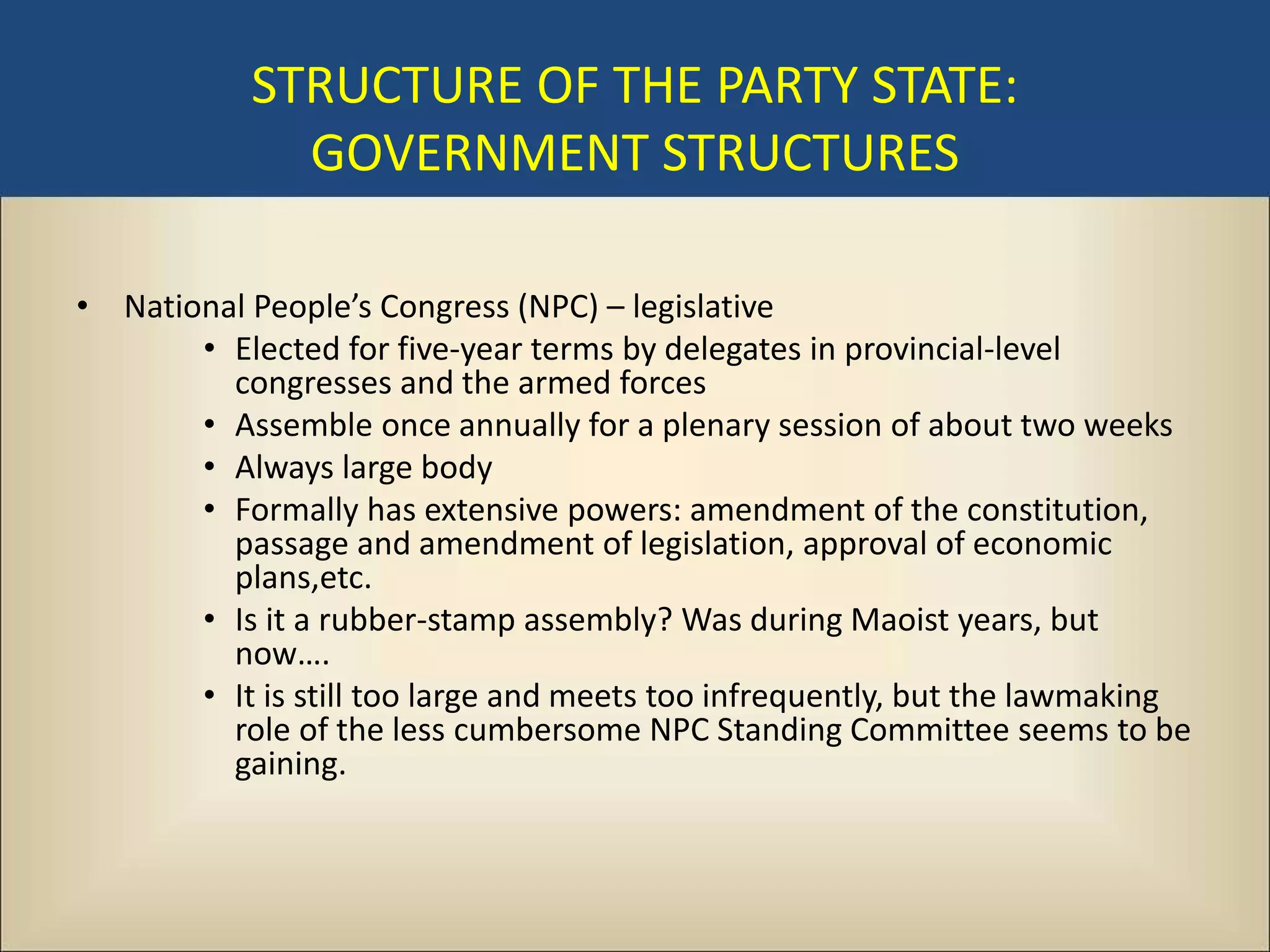 STRUCTURE OF THE PARTY STATE:
             GOVERNMENT STRUCTURES

• National People’s Congress (NPC) – legislative
       • Elected for five-year terms by delegates in provincial-level
         congresses and the armed forces
       • Assemble once annually for a plenary session of about two weeks
       • Always large body
       • Formally has extensive powers: amendment of the constitution,
         passage and amendment of legislation, approval of economic
         plans,etc.
       • Is it a rubber-stamp assembly? Was during Maoist years, but
         now….
       • It is still too large and meets too infrequently, but the lawmaking
         role of the less cumbersome NPC Standing Committee seems to be
         gaining.
 