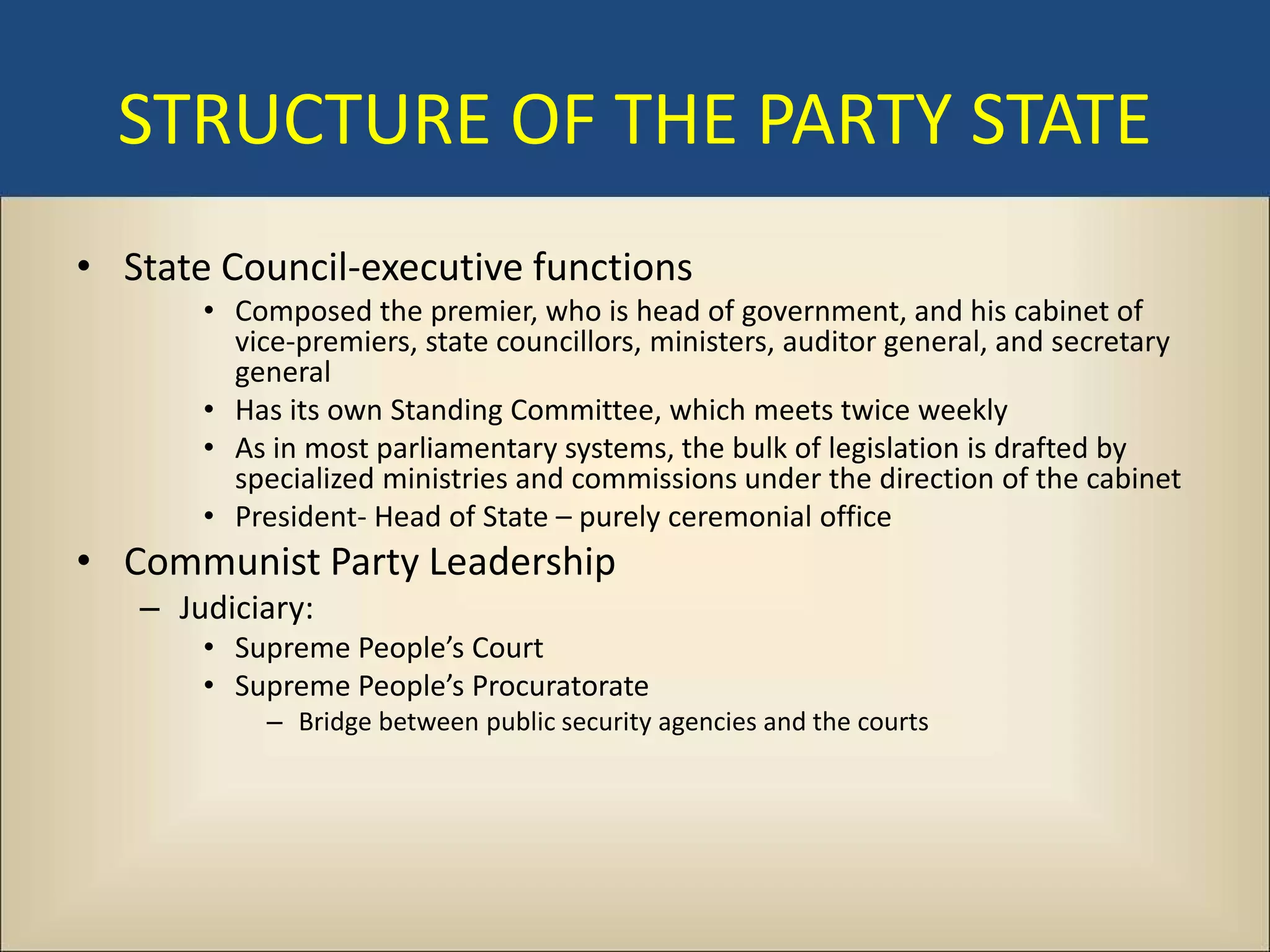 STRUCTURE OF THE PARTY STATE
• State Council-executive functions
       • Composed the premier, who is head of government, and his cabinet of
         vice-premiers, state councillors, ministers, auditor general, and secretary
         general
       • Has its own Standing Committee, which meets twice weekly
       • As in most parliamentary systems, the bulk of legislation is drafted by
         specialized ministries and commissions under the direction of the cabinet
       • President- Head of State – purely ceremonial office
• Communist Party Leadership
   – Judiciary:
       • Supreme People’s Court
       • Supreme People’s Procuratorate
           – Bridge between public security agencies and the courts
 