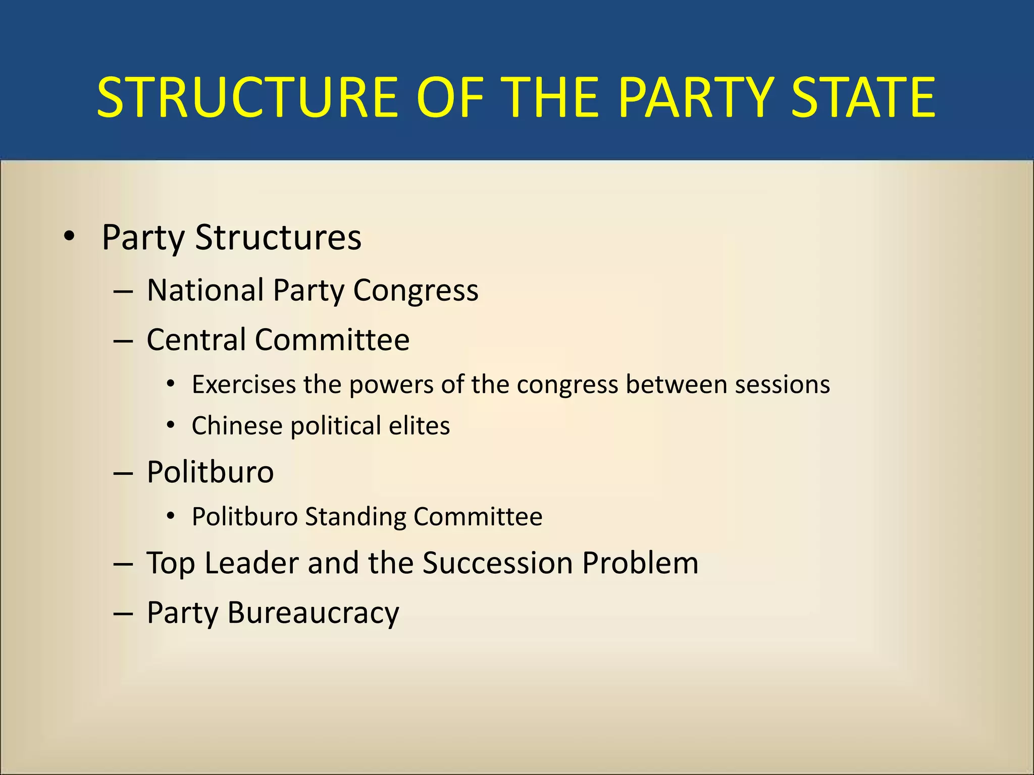 STRUCTURE OF THE PARTY STATE

• Party Structures
   – National Party Congress
   – Central Committee
      • Exercises the powers of the congress between sessions
      • Chinese political elites
   – Politburo
      • Politburo Standing Committee
   – Top Leader and the Succession Problem
   – Party Bureaucracy
 