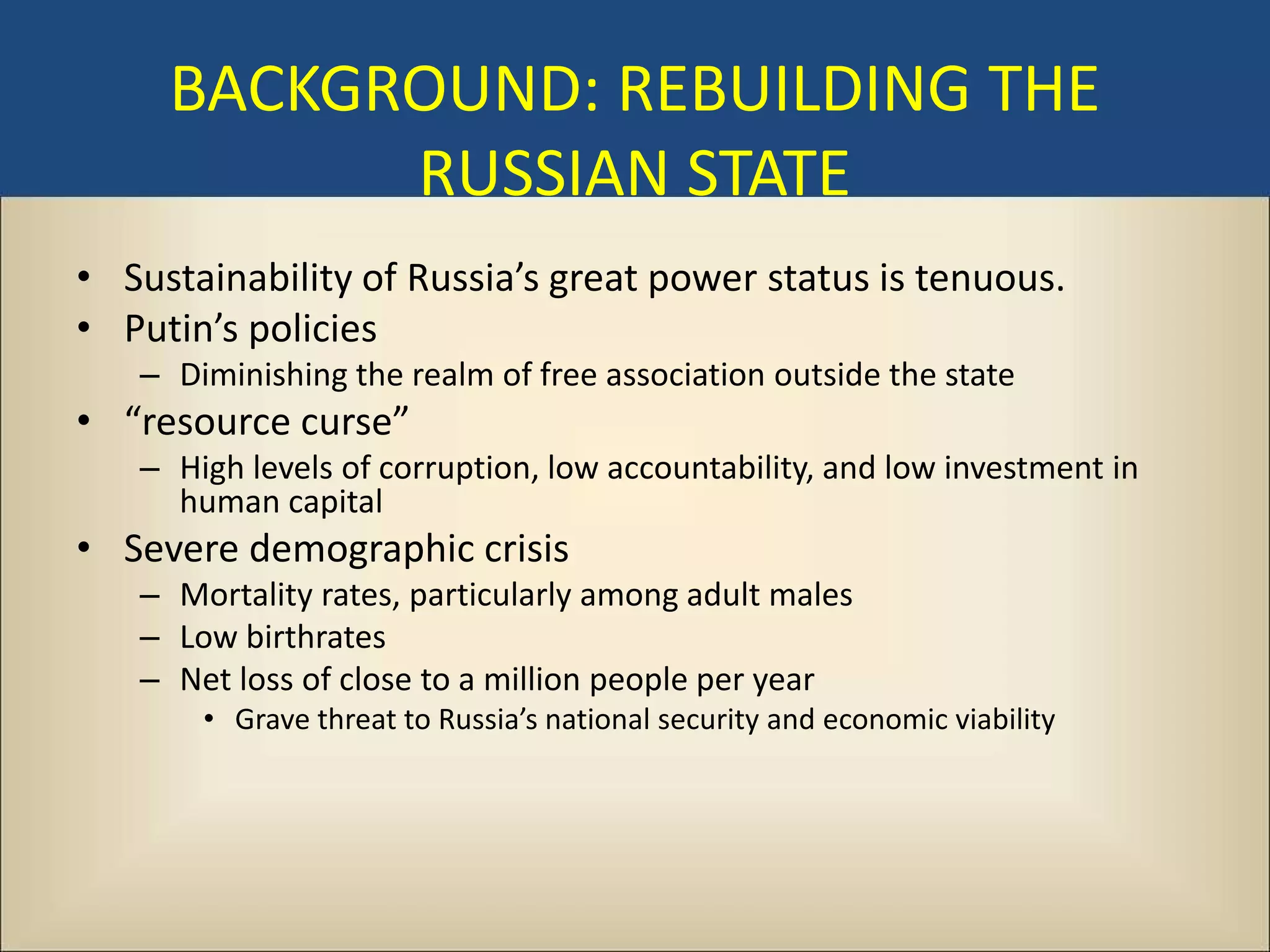 BACKGROUND: REBUILDING THE
           RUSSIAN STATE
• Sustainability of Russia’s great power status is tenuous.
• Putin’s policies
   – Diminishing the realm of free association outside the state
• “resource curse”
   – High levels of corruption, low accountability, and low investment in
     human capital
• Severe demographic crisis
   – Mortality rates, particularly among adult males
   – Low birthrates
   – Net loss of close to a million people per year
       • Grave threat to Russia’s national security and economic viability
 
