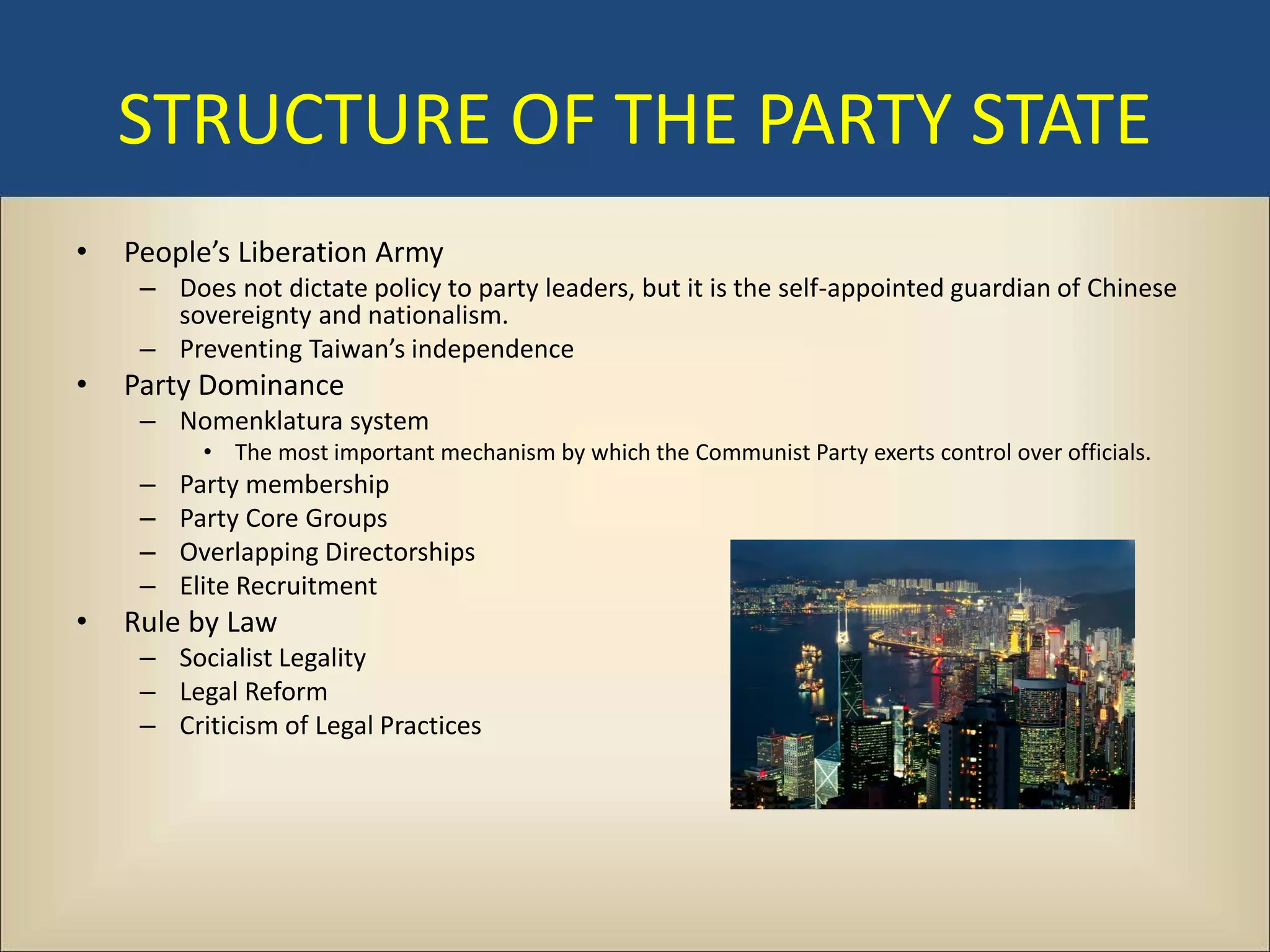 STRUCTURE OF THE PARTY STATE
•   People’s Liberation Army
     – Does not dictate policy to party leaders, but it is the self-appointed guardian of Chinese
       sovereignty and nationalism.
     – Preventing Taiwan’s independence
•   Party Dominance
     – Nomenklatura system
           • The most important mechanism by which the Communist Party exerts control over officials.
     –   Party membership
     –   Party Core Groups
     –   Overlapping Directorships
     –   Elite Recruitment
•   Rule by Law
     – Socialist Legality
     – Legal Reform
     – Criticism of Legal Practices
 