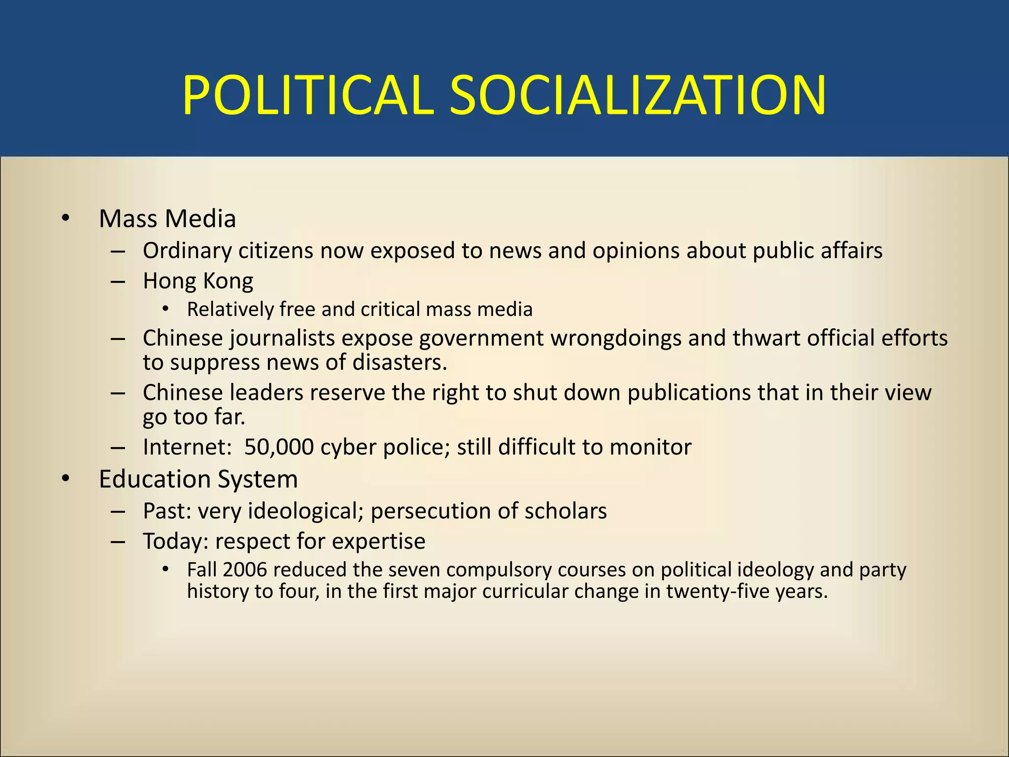 POLITICAL SOCIALIZATION
• Mass Media
   – Ordinary citizens now exposed to news and opinions about public affairs
   – Hong Kong
       • Relatively free and critical mass media
   – Chinese journalists expose government wrongdoings and thwart official efforts
     to suppress news of disasters.
   – Chinese leaders reserve the right to shut down publications that in their view
     go too far.
   – Internet: 50,000 cyber police; still difficult to monitor
• Education System
   – Past: very ideological; persecution of scholars
   – Today: respect for expertise
       • Fall 2006 reduced the seven compulsory courses on political ideology and party
         history to four, in the first major curricular change in twenty-five years.
 
