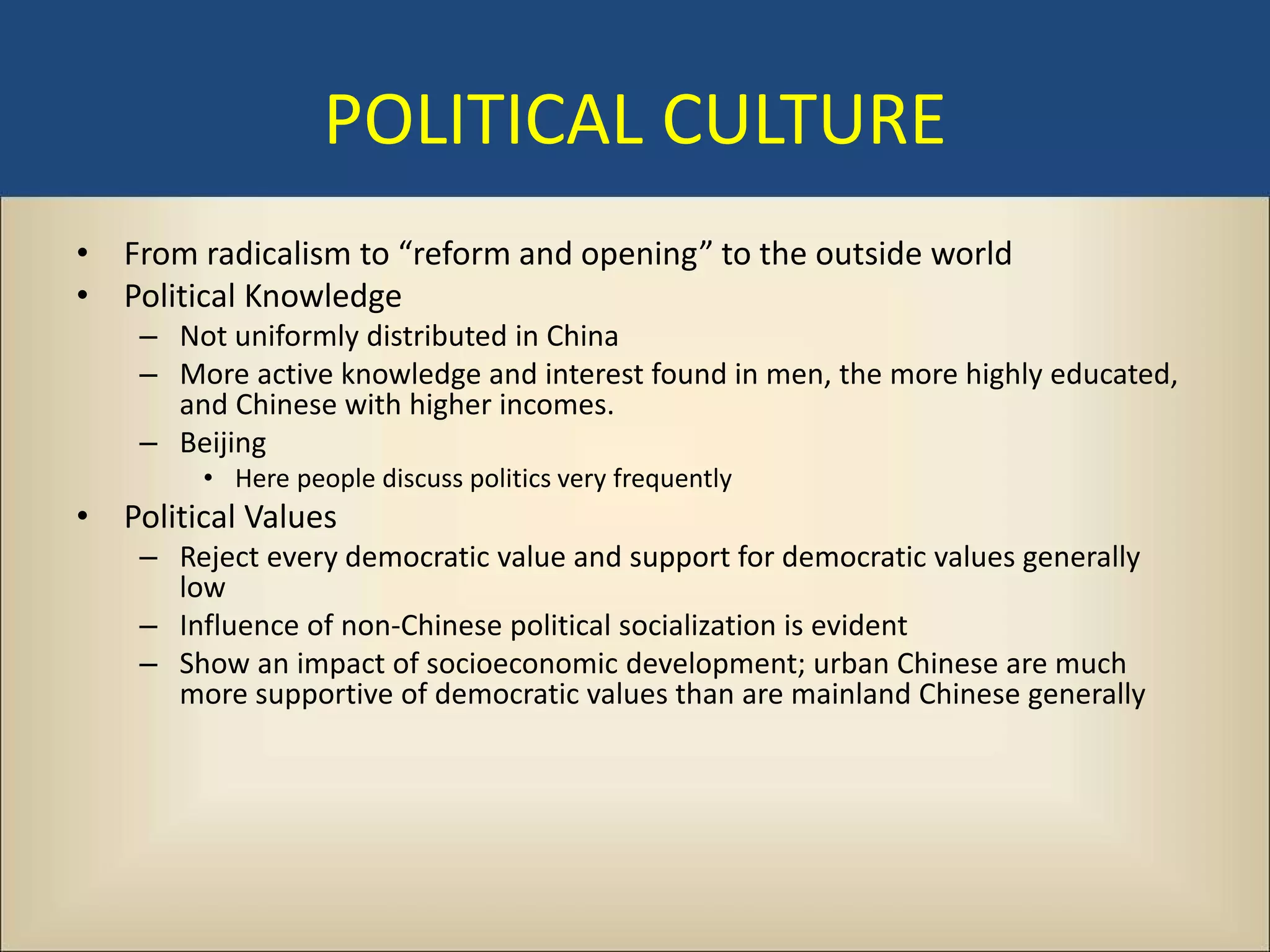 POLITICAL CULTURE
• From radicalism to “reform and opening” to the outside world
• Political Knowledge
    – Not uniformly distributed in China
    – More active knowledge and interest found in men, the more highly educated,
      and Chinese with higher incomes.
    – Beijing
        • Here people discuss politics very frequently
• Political Values
    – Reject every democratic value and support for democratic values generally
      low
    – Influence of non-Chinese political socialization is evident
    – Show an impact of socioeconomic development; urban Chinese are much
      more supportive of democratic values than are mainland Chinese generally
 