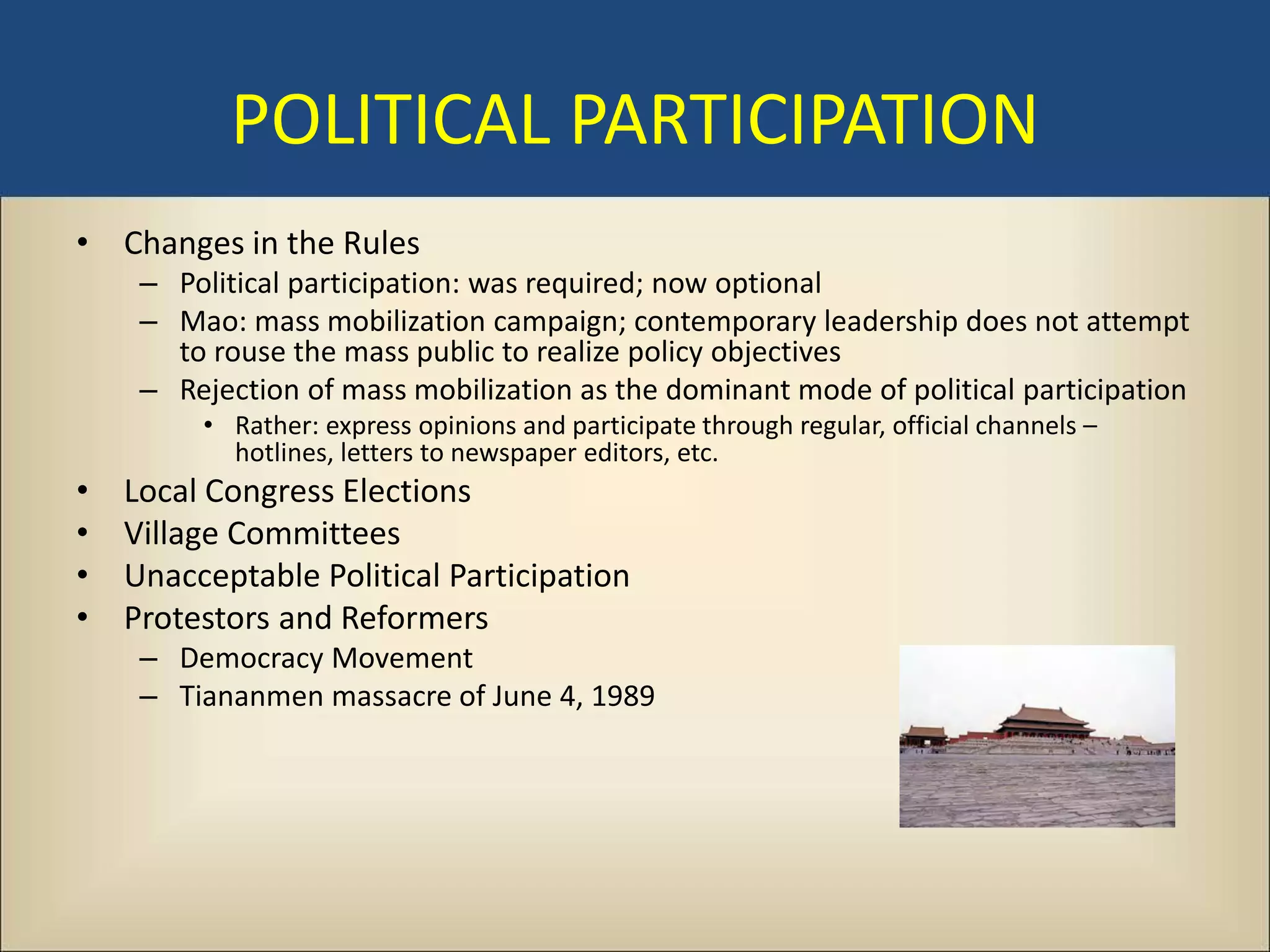 POLITICAL PARTICIPATION
• Changes in the Rules
     – Political participation: was required; now optional
     – Mao: mass mobilization campaign; contemporary leadership does not attempt
       to rouse the mass public to realize policy objectives
     – Rejection of mass mobilization as the dominant mode of political participation
         • Rather: express opinions and participate through regular, official channels –
           hotlines, letters to newspaper editors, etc.
•   Local Congress Elections
•   Village Committees
•   Unacceptable Political Participation
•   Protestors and Reformers
     – Democracy Movement
     – Tiananmen massacre of June 4, 1989
 
