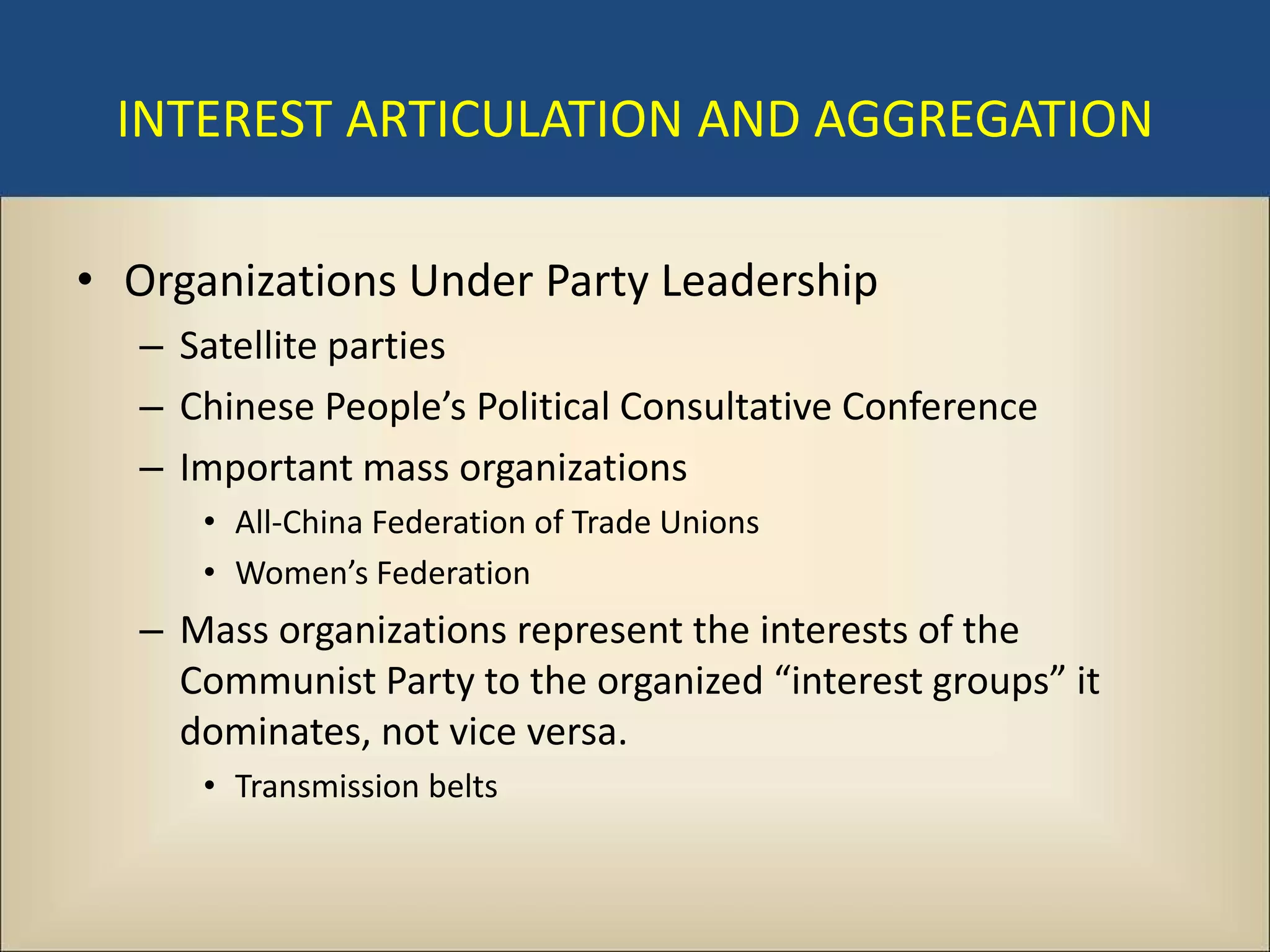 INTEREST ARTICULATION AND AGGREGATION

• Organizations Under Party Leadership
   – Satellite parties
   – Chinese People’s Political Consultative Conference
   – Important mass organizations
      • All-China Federation of Trade Unions
      • Women’s Federation
   – Mass organizations represent the interests of the
     Communist Party to the organized “interest groups” it
     dominates, not vice versa.
      • Transmission belts
 