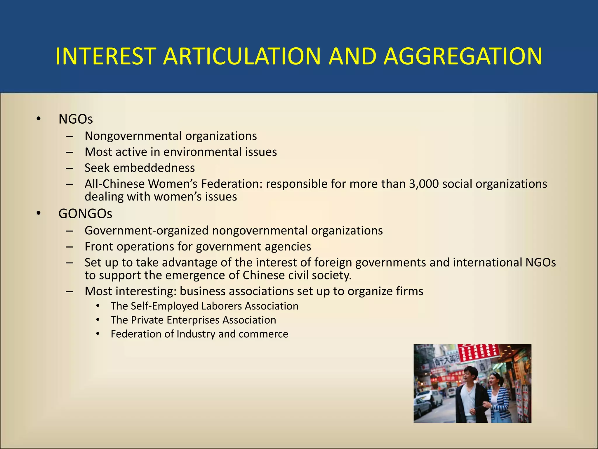 INTEREST ARTICULATION AND AGGREGATION

•   NGOs
    –   Nongovernmental organizations
    –   Most active in environmental issues
    –   Seek embeddedness
    –   All-Chinese Women’s Federation: responsible for more than 3,000 social organizations
        dealing with women’s issues
•   GONGOs
    – Government-organized nongovernmental organizations
    – Front operations for government agencies
    – Set up to take advantage of the interest of foreign governments and international NGOs
      to support the emergence of Chinese civil society.
    – Most interesting: business associations set up to organize firms
           • The Self-Employed Laborers Association
           • The Private Enterprises Association
           • Federation of Industry and commerce
 