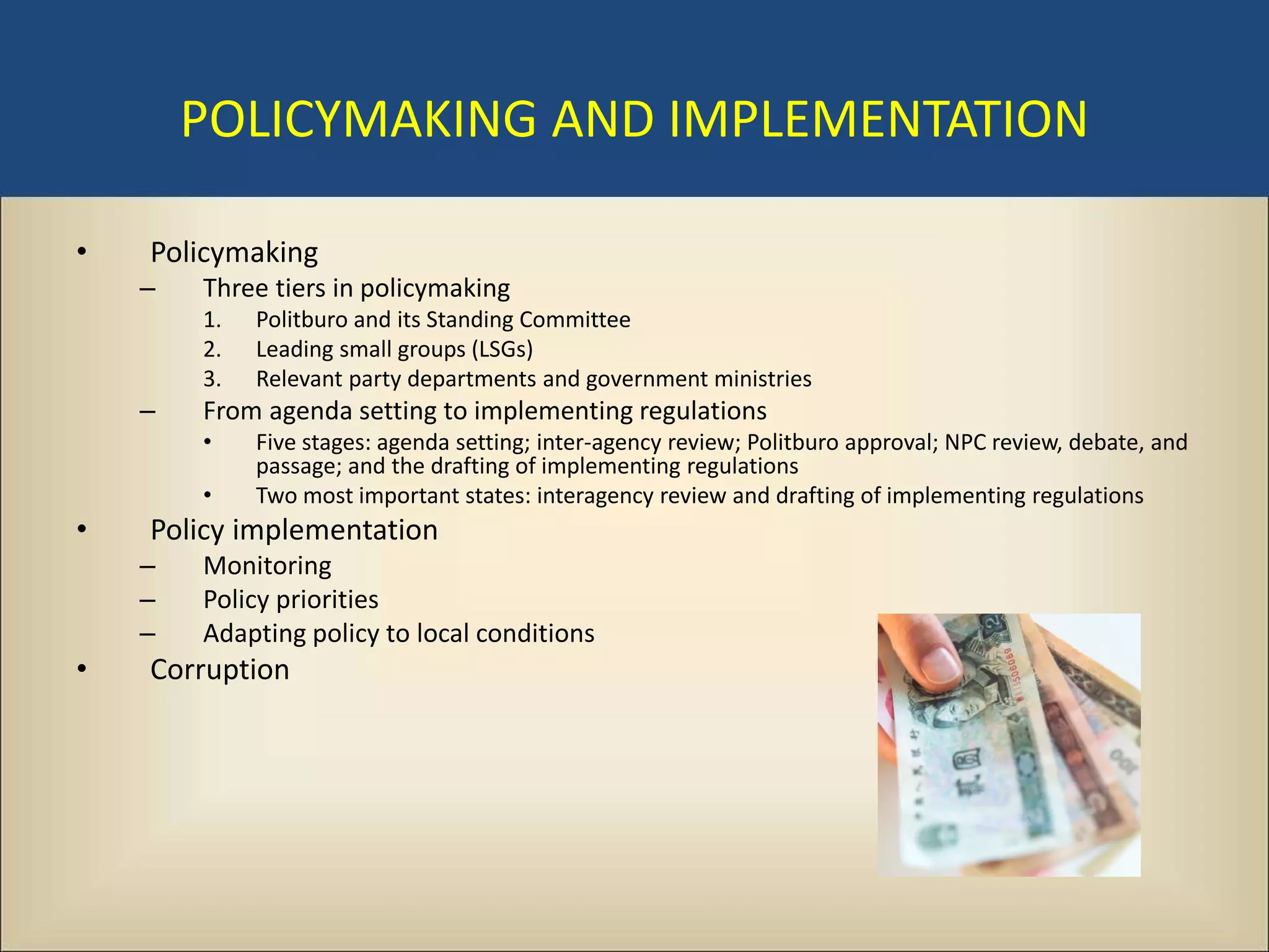 POLICYMAKING AND IMPLEMENTATION

•   Policymaking
    –   Three tiers in policymaking
        1.   Politburo and its Standing Committee
        2.   Leading small groups (LSGs)
        3.   Relevant party departments and government ministries
    –   From agenda setting to implementing regulations
        •    Five stages: agenda setting; inter-agency review; Politburo approval; NPC review, debate, and
             passage; and the drafting of implementing regulations
        •    Two most important states: interagency review and drafting of implementing regulations
•   Policy implementation
    –   Monitoring
    –   Policy priorities
    –   Adapting policy to local conditions
•   Corruption
 