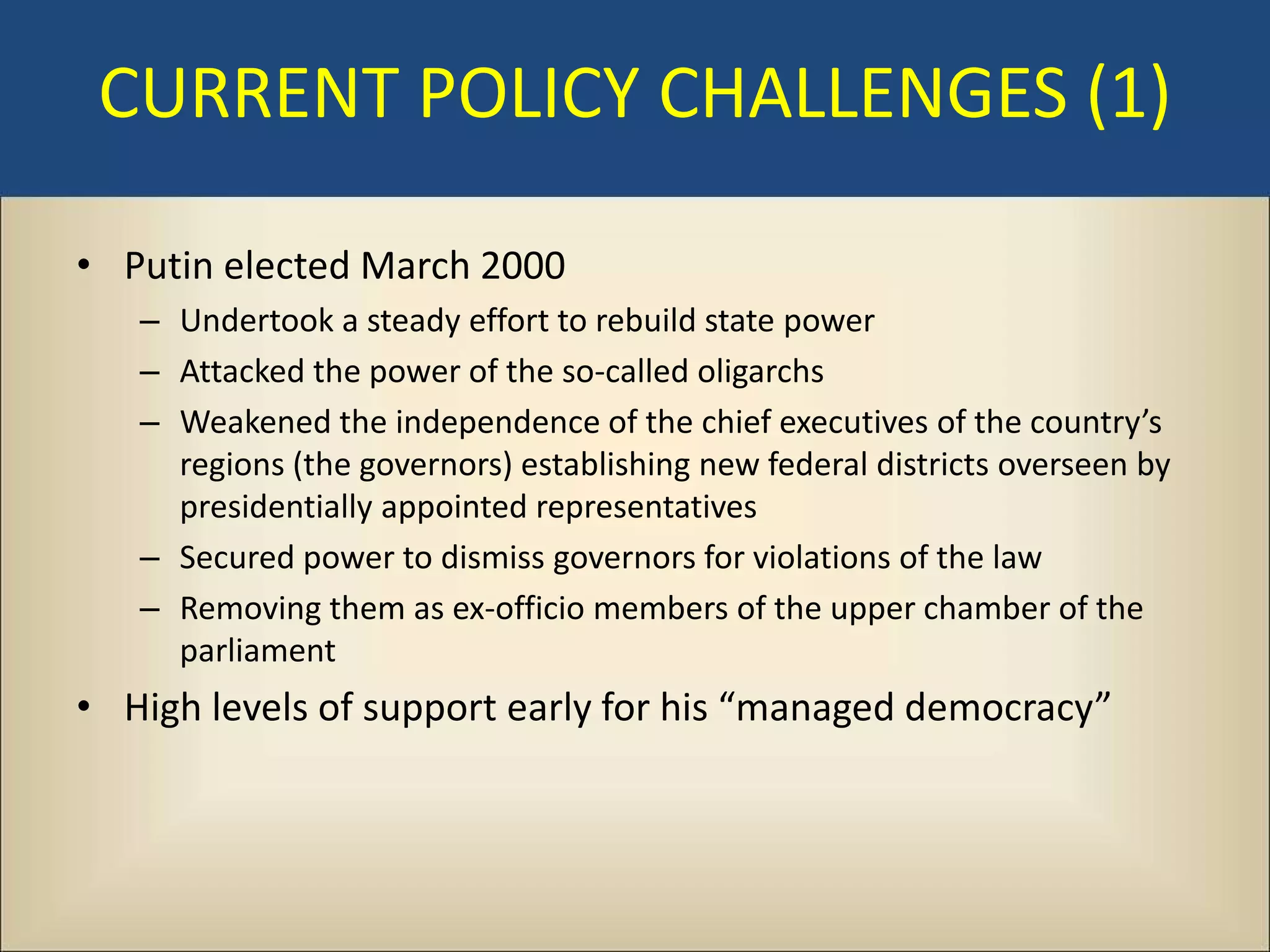 CURRENT POLICY CHALLENGES (1)

• Putin elected March 2000
   – Undertook a steady effort to rebuild state power
   – Attacked the power of the so-called oligarchs
   – Weakened the independence of the chief executives of the country’s
     regions (the governors) establishing new federal districts overseen by
     presidentially appointed representatives
   – Secured power to dismiss governors for violations of the law
   – Removing them as ex-officio members of the upper chamber of the
     parliament
• High levels of support early for his “managed democracy”
 